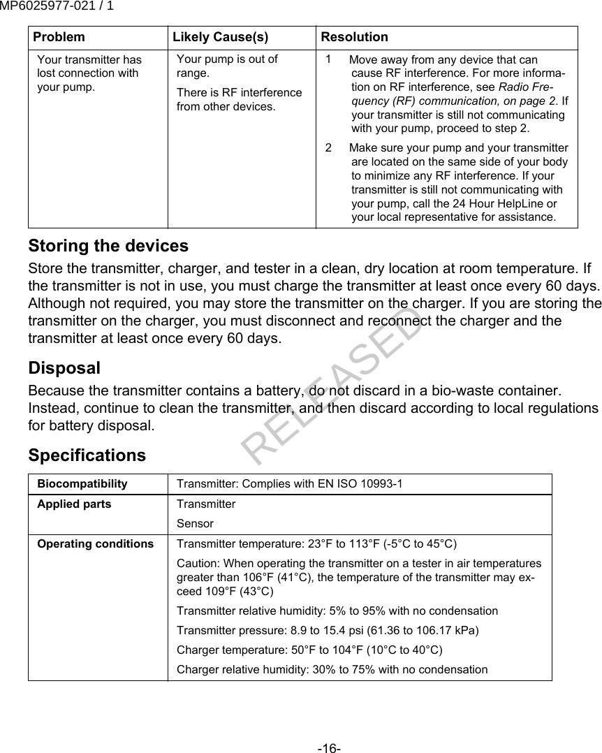 Problem Likely Cause(s) ResolutionYour transmitter haslost connection withyour pump.Your pump is out ofrange.There is RF interferencefrom other devices.1 Move away from any device that cancause RF interference. For more informa-tion on RF interference, see Radio Fre-quency (RF) communication, on page 2. Ifyour transmitter is still not communicatingwith your pump, proceed to step 2.2 Make sure your pump and your transmitterare located on the same side of your bodyto minimize any RF interference. If yourtransmitter is still not communicating withyour pump, call the 24 Hour HelpLine oryour local representative for assistance.Storing the devicesStore the transmitter, charger, and tester in a clean, dry location at room temperature. Ifthe transmitter is not in use, you must charge the transmitter at least once every 60 days.Although not required, you may store the transmitter on the charger. If you are storing thetransmitter on the charger, you must disconnect and reconnect the charger and thetransmitter at least once every 60 days.DisposalBecause the transmitter contains a battery, do not discard in a bio-waste container.Instead, continue to clean the transmitter, and then discard according to local regulationsfor battery disposal.SpecificationsBiocompatibility Transmitter: Complies with EN ISO 10993-1Applied parts TransmitterSensorOperating conditions Transmitter temperature: 23°F to 113°F (-5°C to 45°C)Caution: When operating the transmitter on a tester in air temperaturesgreater than 106°F (41°C), the temperature of the transmitter may ex-ceed 109°F (43°C)Transmitter relative humidity: 5% to 95% with no condensationTransmitter pressure: 8.9 to 15.4 psi (61.36 to 106.17 kPa)Charger temperature: 50°F to 104°F (10°C to 40°C)Charger relative humidity: 30% to 75% with no condensation-16-MP6025977-021 / 1RELEASED