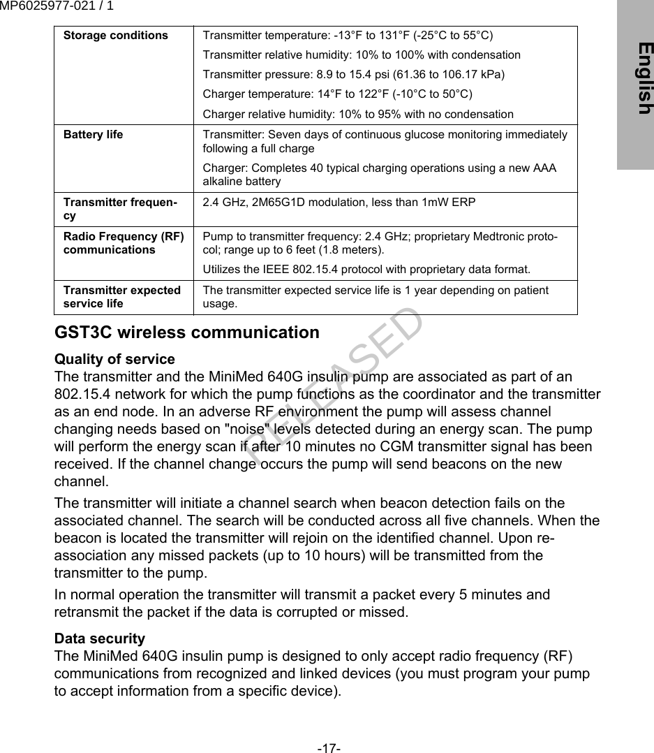 Storage conditions Transmitter temperature: -13°F to 131°F (-25°C to 55°C)Transmitter relative humidity: 10% to 100% with condensationTransmitter pressure: 8.9 to 15.4 psi (61.36 to 106.17 kPa)Charger temperature: 14°F to 122°F (-10°C to 50°C)Charger relative humidity: 10% to 95% with no condensationBattery life Transmitter: Seven days of continuous glucose monitoring immediatelyfollowing a full chargeCharger: Completes 40 typical charging operations using a new AAAalkaline batteryTransmitter frequen-cy2.4 GHz, 2M65G1D modulation, less than 1mW ERPRadio Frequency (RF)communicationsPump to transmitter frequency: 2.4 GHz; proprietary Medtronic proto-col; range up to 6 feet (1.8 meters).Utilizes the IEEE 802.15.4 protocol with proprietary data format.Transmitter expectedservice lifeThe transmitter expected service life is 1 year depending on patientusage.GST3C wireless communicationQuality of serviceThe transmitter and the MiniMed 640G insulin pump are associated as part of an802.15.4 network for which the pump functions as the coordinator and the transmitteras an end node. In an adverse RF environment the pump will assess channelchanging needs based on &quot;noise&quot; levels detected during an energy scan. The pumpwill perform the energy scan if after 10 minutes no CGM transmitter signal has beenreceived. If the channel change occurs the pump will send beacons on the newchannel.The transmitter will initiate a channel search when beacon detection fails on theassociated channel. The search will be conducted across all five channels. When thebeacon is located the transmitter will rejoin on the identified channel. Upon re-association any missed packets (up to 10 hours) will be transmitted from thetransmitter to the pump.In normal operation the transmitter will transmit a packet every 5 minutes andretransmit the packet if the data is corrupted or missed.Data securityThe MiniMed 640G insulin pump is designed to only accept radio frequency (RF)communications from recognized and linked devices (you must program your pumpto accept information from a specific device).-17- EnglishMP6025977-021 / 1RELEASED