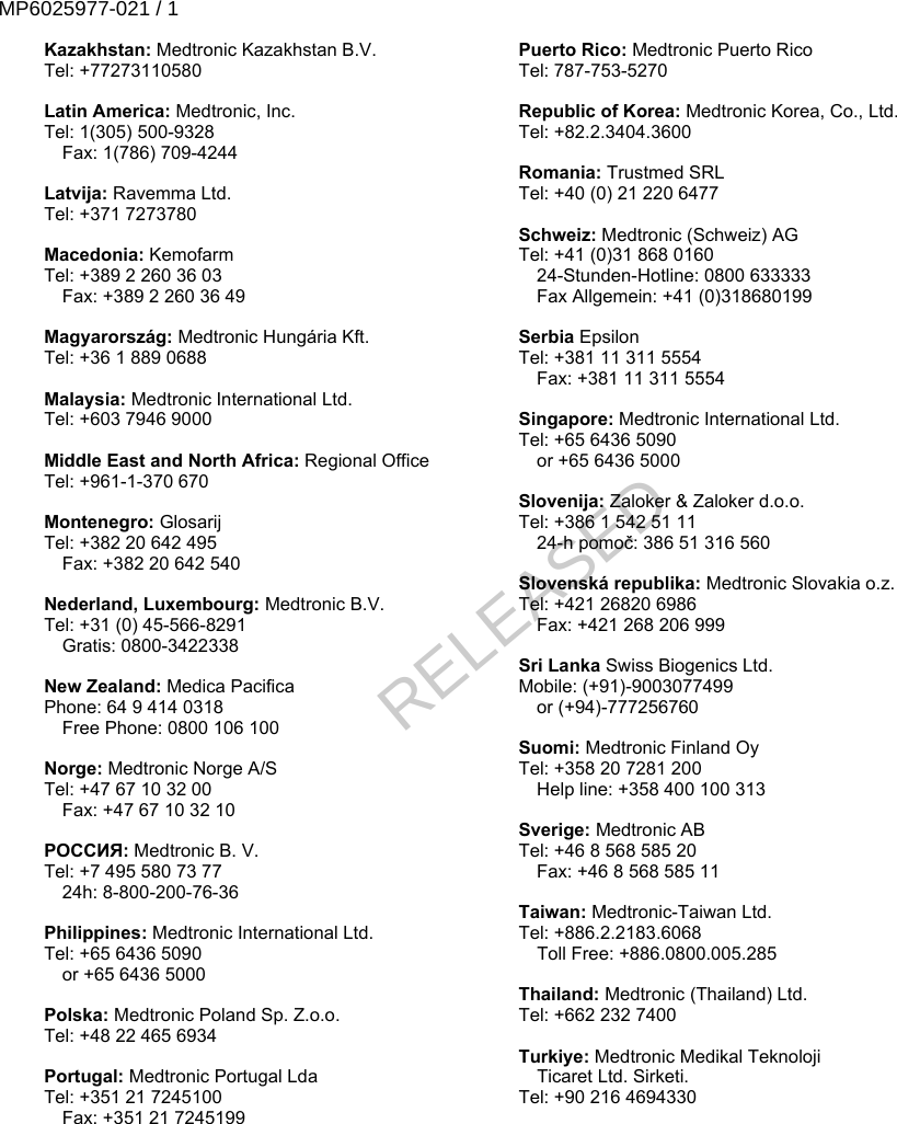 Kazakhstan: Medtronic Kazakhstan B.V.Tel: +77273110580Latin America: Medtronic, Inc.Tel: 1(305) 500-9328 Fax: 1(786) 709-4244Latvija: Ravemma Ltd.Tel: +371 7273780Macedonia: KemofarmTel: +389 2 260 36 03 Fax: +389 2 260 36 49Magyarország: Medtronic Hungária Kft.Tel: +36 1 889 0688Malaysia: Medtronic International Ltd.Tel: +603 7946 9000Middle East and North Africa: Regional OfficeTel: +961-1-370 670Montenegro: GlosarijTel: +382 20 642 495 Fax: +382 20 642 540Nederland, Luxembourg: Medtronic B.V.Tel: +31 (0) 45-566-8291 Gratis: 0800-3422338New Zealand: Medica PacificaPhone: 64 9 414 0318 Free Phone: 0800 106 100Norge: Medtronic Norge A/STel: +47 67 10 32 00 Fax: +47 67 10 32 10POCCИЯ: Medtronic B. V.Tel: +7 495 580 73 77 24h: 8-800-200-76-36Philippines: Medtronic International Ltd.Tel: +65 6436 5090 or +65 6436 5000Polska: Medtronic Poland Sp. Z.o.o.Tel: +48 22 465 6934Portugal: Medtronic Portugal LdaTel: +351 21 7245100 Fax: +351 21 7245199Puerto Rico: Medtronic Puerto RicoTel: 787-753-5270Republic of Korea: Medtronic Korea, Co., Ltd.Tel: +82.2.3404.3600Romania: Trustmed SRLTel: +40 (0) 21 220 6477Schweiz: Medtronic (Schweiz) AGTel: +41 (0)31 868 0160 24-Stunden-Hotline: 0800 633333 Fax Allgemein: +41 (0)318680199Serbia EpsilonTel: +381 11 311 5554 Fax: +381 11 311 5554Singapore: Medtronic International Ltd.Tel: +65 6436 5090 or +65 6436 5000Slovenija: Zaloker &amp; Zaloker d.o.o.Tel: +386 1 542 51 11 24-h pomoč: 386 51 316 560Slovenská republika: Medtronic Slovakia o.z.Tel: +421 26820 6986 Fax: +421 268 206 999Sri Lanka Swiss Biogenics Ltd.Mobile: (+91)-9003077499 or (+94)-777256760Suomi: Medtronic Finland OyTel: +358 20 7281 200 Help line: +358 400 100 313Sverige: Medtronic ABTel: +46 8 568 585 20 Fax: +46 8 568 585 11Taiwan: Medtronic-Taiwan Ltd.Tel: +886.2.2183.6068 Toll Free: +886.0800.005.285Thailand: Medtronic (Thailand) Ltd.Tel: +662 232 7400Turkiye: Medtronic Medikal Teknoloji Ticaret Ltd. Sirketi.Tel: +90 216 4694330MP6025977-021 / 1RELEASED