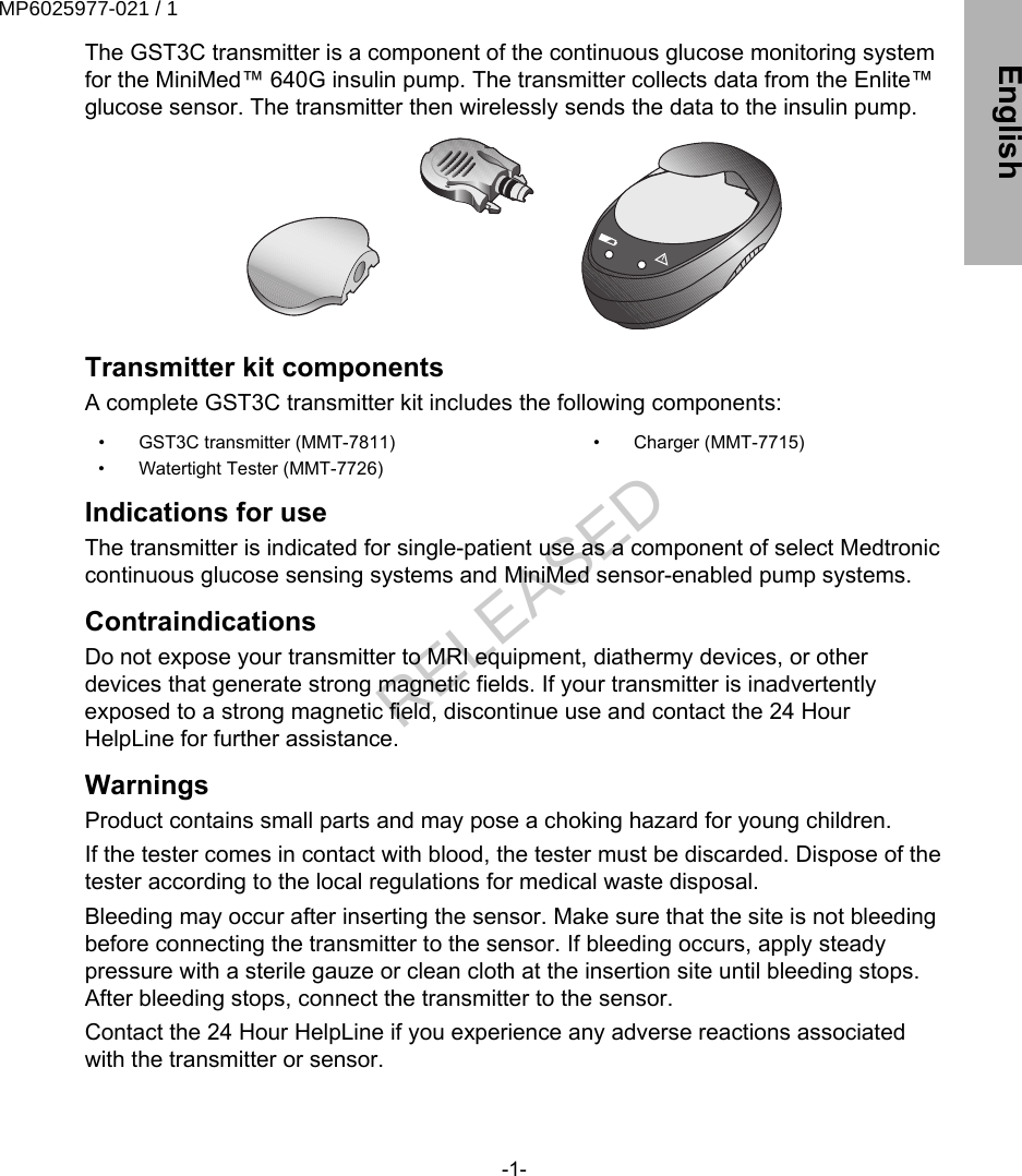 The GST3C transmitter is a component of the continuous glucose monitoring systemfor the MiniMed™ 640G insulin pump. The transmitter collects data from the Enlite™glucose sensor. The transmitter then wirelessly sends the data to the insulin pump.Transmitter kit componentsA complete GST3C transmitter kit includes the following components:•  GST3C transmitter (MMT-7811)•  Watertight Tester (MMT-7726)•  Charger (MMT-7715)Indications for useThe transmitter is indicated for single-patient use as a component of select Medtroniccontinuous glucose sensing systems and MiniMed sensor-enabled pump systems.ContraindicationsDo not expose your transmitter to MRI equipment, diathermy devices, or otherdevices that generate strong magnetic fields. If your transmitter is inadvertentlyexposed to a strong magnetic field, discontinue use and contact the 24 HourHelpLine for further assistance.WarningsProduct contains small parts and may pose a choking hazard for young children.If the tester comes in contact with blood, the tester must be discarded. Dispose of thetester according to the local regulations for medical waste disposal.Bleeding may occur after inserting the sensor. Make sure that the site is not bleedingbefore connecting the transmitter to the sensor. If bleeding occurs, apply steadypressure with a sterile gauze or clean cloth at the insertion site until bleeding stops.After bleeding stops, connect the transmitter to the sensor.Contact the 24 Hour HelpLine if you experience any adverse reactions associatedwith the transmitter or sensor.-1- EnglishMP6025977-021 / 1RELEASED