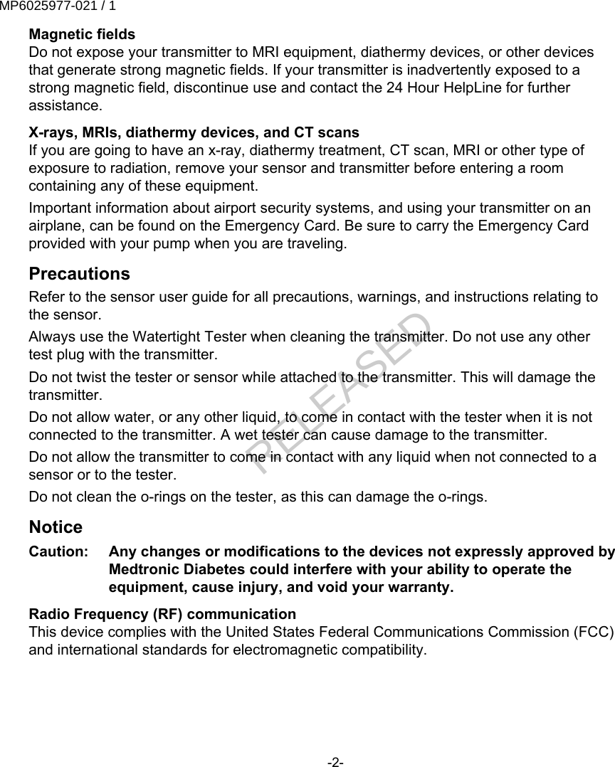 Magnetic fieldsDo not expose your transmitter to MRI equipment, diathermy devices, or other devicesthat generate strong magnetic fields. If your transmitter is inadvertently exposed to astrong magnetic field, discontinue use and contact the 24 Hour HelpLine for furtherassistance.X-rays, MRIs, diathermy devices, and CT scansIf you are going to have an x-ray, diathermy treatment, CT scan, MRI or other type ofexposure to radiation, remove your sensor and transmitter before entering a roomcontaining any of these equipment.Important information about airport security systems, and using your transmitter on anairplane, can be found on the Emergency Card. Be sure to carry the Emergency Cardprovided with your pump when you are traveling.PrecautionsRefer to the sensor user guide for all precautions, warnings, and instructions relating tothe sensor.Always use the Watertight Tester when cleaning the transmitter. Do not use any othertest plug with the transmitter.Do not twist the tester or sensor while attached to the transmitter. This will damage thetransmitter.Do not allow water, or any other liquid, to come in contact with the tester when it is notconnected to the transmitter. A wet tester can cause damage to the transmitter.Do not allow the transmitter to come in contact with any liquid when not connected to asensor or to the tester.Do not clean the o-rings on the tester, as this can damage the o-rings.NoticeCaution:   Any changes or modifications to the devices not expressly approved byMedtronic Diabetes could interfere with your ability to operate theequipment, cause injury, and void your warranty.Radio Frequency (RF) communicationThis device complies with the United States Federal Communications Commission (FCC)and international standards for electromagnetic compatibility.-2-MP6025977-021 / 1RELEASED