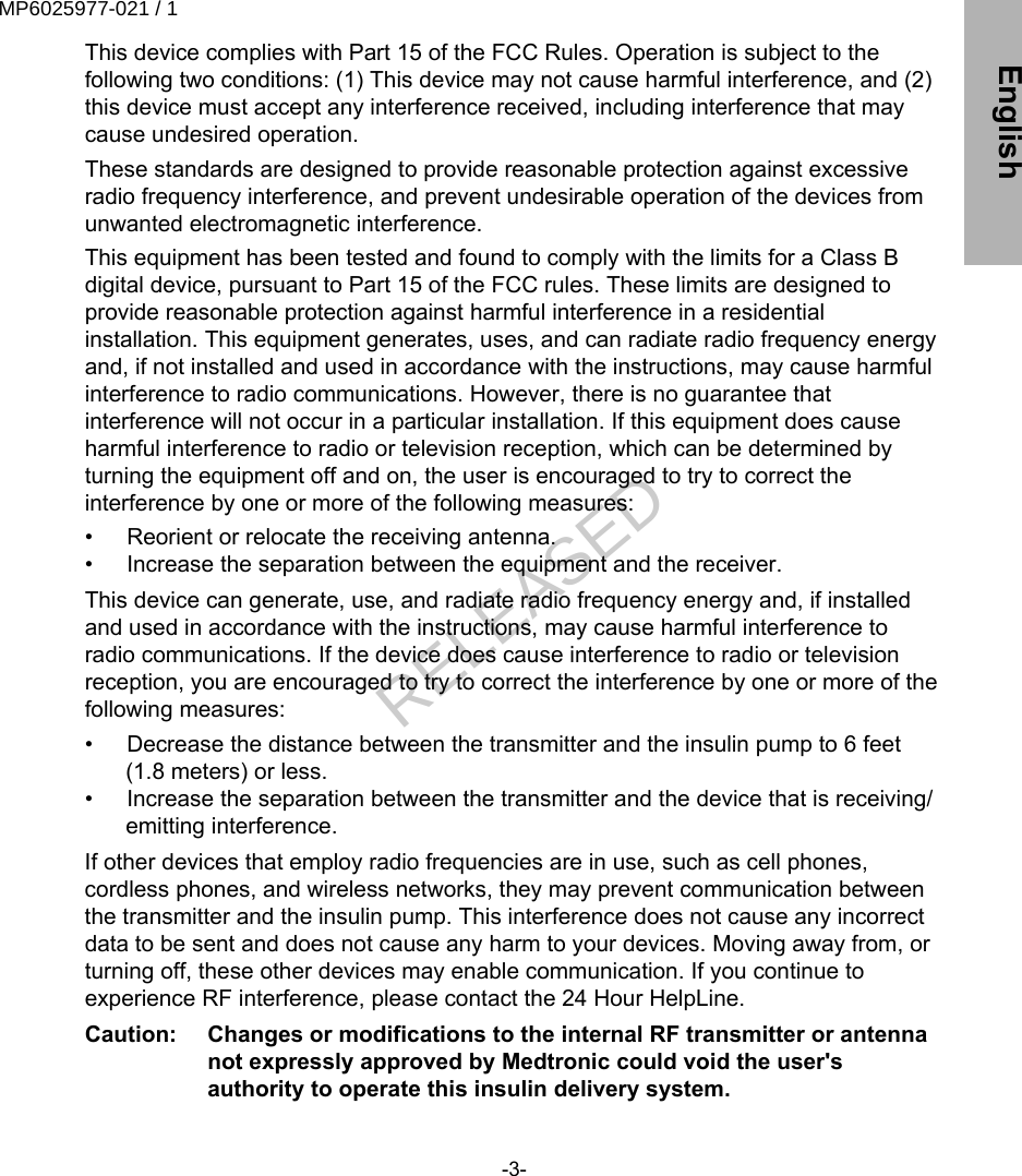 This device complies with Part 15 of the FCC Rules. Operation is subject to thefollowing two conditions: (1) This device may not cause harmful interference, and (2)this device must accept any interference received, including interference that maycause undesired operation.These standards are designed to provide reasonable protection against excessiveradio frequency interference, and prevent undesirable operation of the devices fromunwanted electromagnetic interference.This equipment has been tested and found to comply with the limits for a Class Bdigital device, pursuant to Part 15 of the FCC rules. These limits are designed toprovide reasonable protection against harmful interference in a residentialinstallation. This equipment generates, uses, and can radiate radio frequency energyand, if not installed and used in accordance with the instructions, may cause harmfulinterference to radio communications. However, there is no guarantee thatinterference will not occur in a particular installation. If this equipment does causeharmful interference to radio or television reception, which can be determined byturning the equipment off and on, the user is encouraged to try to correct theinterference by one or more of the following measures:•  Reorient or relocate the receiving antenna.•  Increase the separation between the equipment and the receiver.This device can generate, use, and radiate radio frequency energy and, if installedand used in accordance with the instructions, may cause harmful interference toradio communications. If the device does cause interference to radio or televisionreception, you are encouraged to try to correct the interference by one or more of thefollowing measures:•  Decrease the distance between the transmitter and the insulin pump to 6 feet(1.8 meters) or less.•  Increase the separation between the transmitter and the device that is receiving/emitting interference.If other devices that employ radio frequencies are in use, such as cell phones,cordless phones, and wireless networks, they may prevent communication betweenthe transmitter and the insulin pump. This interference does not cause any incorrectdata to be sent and does not cause any harm to your devices. Moving away from, orturning off, these other devices may enable communication. If you continue toexperience RF interference, please contact the 24 Hour HelpLine.Caution:   Changes or modifications to the internal RF transmitter or antennanot expressly approved by Medtronic could void the user&apos;sauthority to operate this insulin delivery system.-3- EnglishMP6025977-021 / 1RELEASED