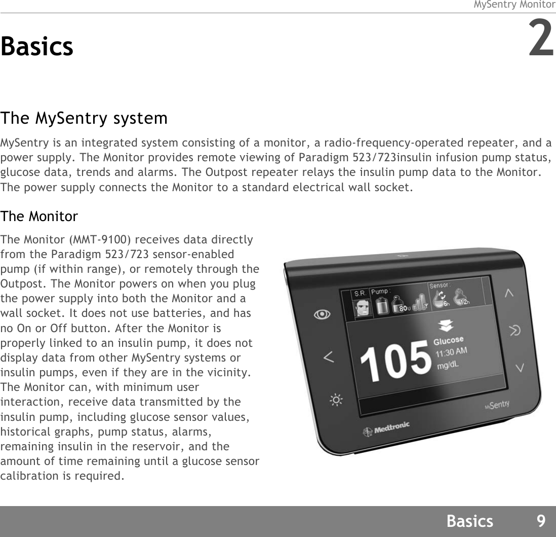 MySentry MonitorBasics 9Basics 2The MySentry systemMySentry is an integrated system consisting of a monitor, a radio-frequency-operated repeater, and a power supply. The Monitor provides remote viewing of Paradigm 523/723insulin infusion pump status, glucose data, trends and alarms. The Outpost repeater relays the insulin pump data to the Monitor. The power supply connects the Monitor to a standard electrical wall socket.The MonitorThe Monitor (MMT-9100) receives data directly from the Paradigm 523/723 sensor-enabled pump (if within range), or remotely through the Outpost. The Monitor powers on when you plug the power supply into both the Monitor and a wall socket. It does not use batteries, and has no On or Off button. After the Monitor is properly linked to an insulin pump, it does not display data from other MySentry systems or insulin pumps, even if they are in the vicinity. The Monitor can, with minimum user interaction, receive data transmitted by the insulin pump, including glucose sensor values, historical graphs, pump status, alarms, remaining insulin in the reservoir, and the amount of time remaining until a glucose sensor calibration is required.