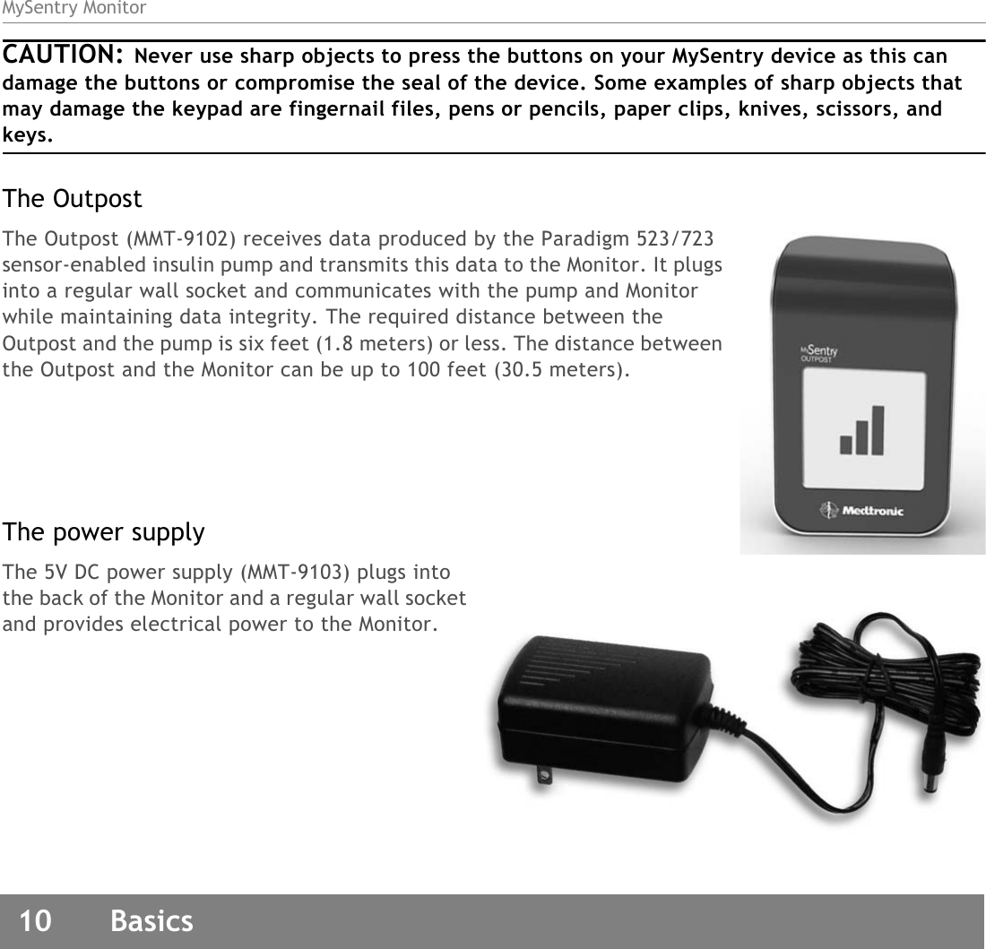 MySentry Monitor10  BasicsCAUTION: Never use sharp objects to press the buttons on your MySentry device as this can damage the buttons or compromise the seal of the device. Some examples of sharp objects that may damage the keypad are fingernail files, pens or pencils, paper clips, knives, scissors, and keys.The OutpostThe Outpost (MMT-9102) receives data produced by the Paradigm 523/723 sensor-enabled insulin pump and transmits this data to the Monitor. It plugs into a regular wall socket and communicates with the pump and Monitor while maintaining data integrity. The required distance between the Outpost and the pump is six feet (1.8 meters) or less. The distance between the Outpost and the Monitor can be up to 100 feet (30.5 meters).The power supplyThe 5V DC power supply (MMT-9103) plugs into the back of the Monitor and a regular wall socket and provides electrical power to the Monitor.