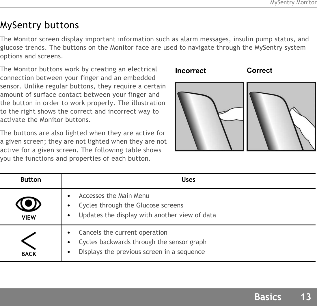 MySentry MonitorBasics 13MySentry buttonsThe Monitor screen display important information such as alarm messages, insulin pump status, and glucose trends. The buttons on the Monitor face are used to navigate through the MySentry system options and screens.The Monitor buttons work by creating an electrical connection between your finger and an embedded sensor. Unlike regular buttons, they require a certain amount of surface contact between your finger and the button in order to work properly. The illustration to the right shows the correct and incorrect way to activate the Monitor buttons.The buttons are also lighted when they are active for a given screen; they are not lighted when they are not active for a given screen. The following table shows you the functions and properties of each button. Button Uses VIEW •Accesses the Main Menu•Cycles through the Glucose screens •Updates the display with another view of data BACK •Cancels the current operation•Cycles backwards through the sensor graph•Displays the previous screen in a sequenceIncorrect Correct