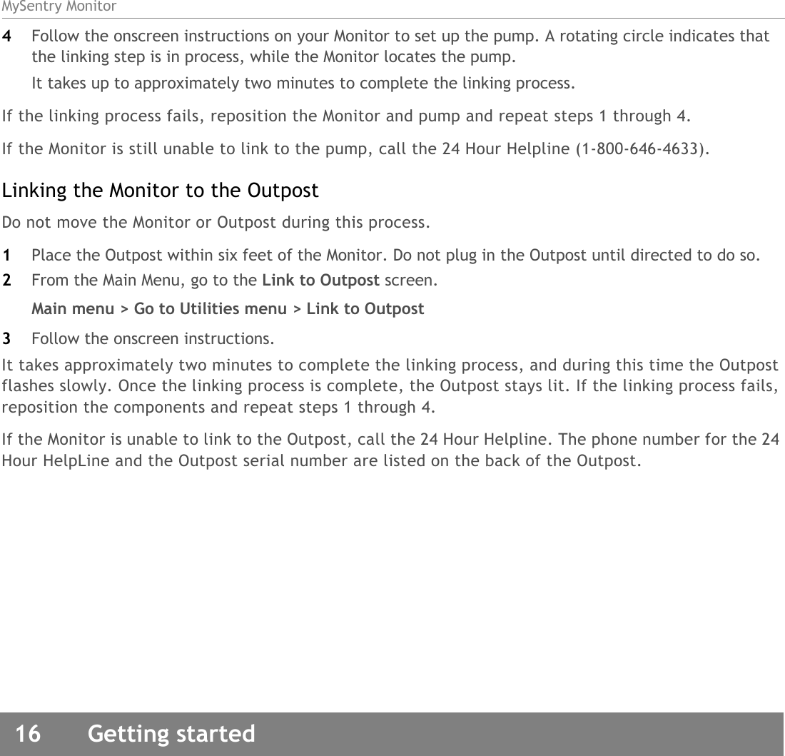 MySentry Monitor16  Getting started4Follow the onscreen instructions on your Monitor to set up the pump. A rotating circle indicates that the linking step is in process, while the Monitor locates the pump. It takes up to approximately two minutes to complete the linking process. If the linking process fails, reposition the Monitor and pump and repeat steps 1 through 4.If the Monitor is still unable to link to the pump, call the 24 Hour Helpline (1-800-646-4633).  Linking the Monitor to the OutpostDo not move the Monitor or Outpost during this process.1Place the Outpost within six feet of the Monitor. Do not plug in the Outpost until directed to do so.2From the Main Menu, go to the Link to Outpost screen. Main menu &gt; Go to Utilities menu &gt; Link to Outpost3Follow the onscreen instructions. It takes approximately two minutes to complete the linking process, and during this time the Outpost flashes slowly. Once the linking process is complete, the Outpost stays lit. If the linking process fails, reposition the components and repeat steps 1 through 4.If the Monitor is unable to link to the Outpost, call the 24 Hour Helpline. The phone number for the 24 Hour HelpLine and the Outpost serial number are listed on the back of the Outpost. 