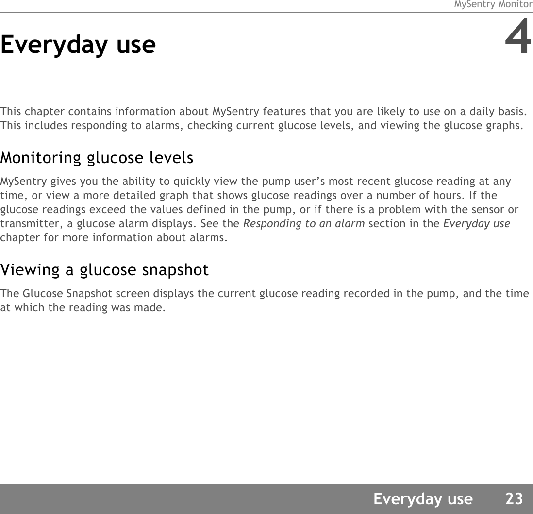 MySentry MonitorEveryday use 23Everyday use 4This chapter contains information about MySentry features that you are likely to use on a daily basis. This includes responding to alarms, checking current glucose levels, and viewing the glucose graphs.Monitoring glucose levelsMySentry gives you the ability to quickly view the pump user’s most recent glucose reading at any time, or view a more detailed graph that shows glucose readings over a number of hours. If the glucose readings exceed the values defined in the pump, or if there is a problem with the sensor or transmitter, a glucose alarm displays. See the Responding to an alarm section in the Everyday use chapter for more information about alarms.Viewing a glucose snapshotThe Glucose Snapshot screen displays the current glucose reading recorded in the pump, and the time at which the reading was made.