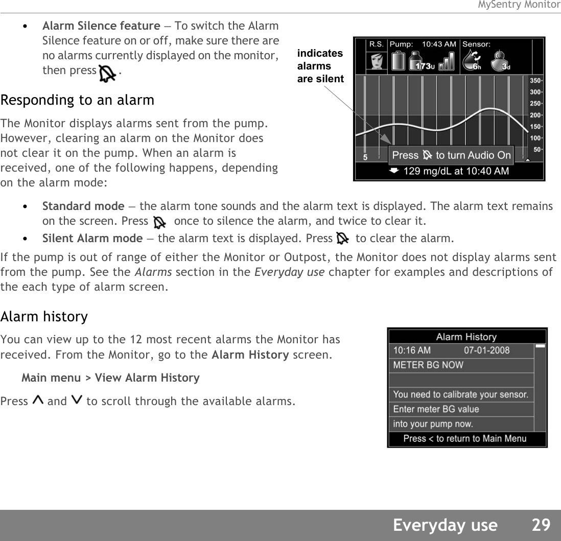 MySentry MonitorEveryday use 29•Alarm Silence feature — To switch the Alarm Silence feature on or off, make sure there are no alarms currently displayed on the monitor, then press . Responding to an alarmThe Monitor displays alarms sent from the pump. However, clearing an alarm on the Monitor does not clear it on the pump. When an alarm is received, one of the following happens, depending on the alarm mode:•Standard mode — the alarm tone sounds and the alarm text is displayed. The alarm text remains on the screen. Press  once to silence the alarm, and twice to clear it.•Silent Alarm mode — the alarm text is displayed. Press  to clear the alarm.If the pump is out of range of either the Monitor or Outpost, the Monitor does not display alarms sent from the pump. See the Alarms section in the Everyday use chapter for examples and descriptions of the each type of alarm screen.Alarm historyYou can view up to the 12 most recent alarms the Monitor has received. From the Monitor, go to the Alarm History screen.Main menu &gt; View Alarm HistoryPress and to scroll through the available alarms.indicates alarms are silent