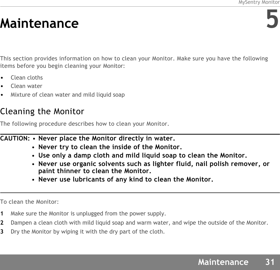 MySentry MonitorMaintenance 31Maintenance 5This section provides information on how to clean your Monitor. Make sure you have the following items before you begin cleaning your Monitor:•Clean cloths•Clean water•Mixture of clean water and mild liquid soapCleaning the Monitor The following procedure describes how to clean your Monitor. CAUTION: •Never place the Monitor directly in water. •Never try to clean the inside of the Monitor.•Use only a damp cloth and mild liquid soap to clean the Monitor.•Never use organic solvents such as lighter fluid, nail polish remover, or paint thinner to clean the Monitor.•Never use lubricants of any kind to clean the Monitor.To clean the Monitor: 1Make sure the Monitor is unplugged from the power supply.2Dampen a clean cloth with mild liquid soap and warm water, and wipe the outside of the Monitor. 3Dry the Monitor by wiping it with the dry part of the cloth. 