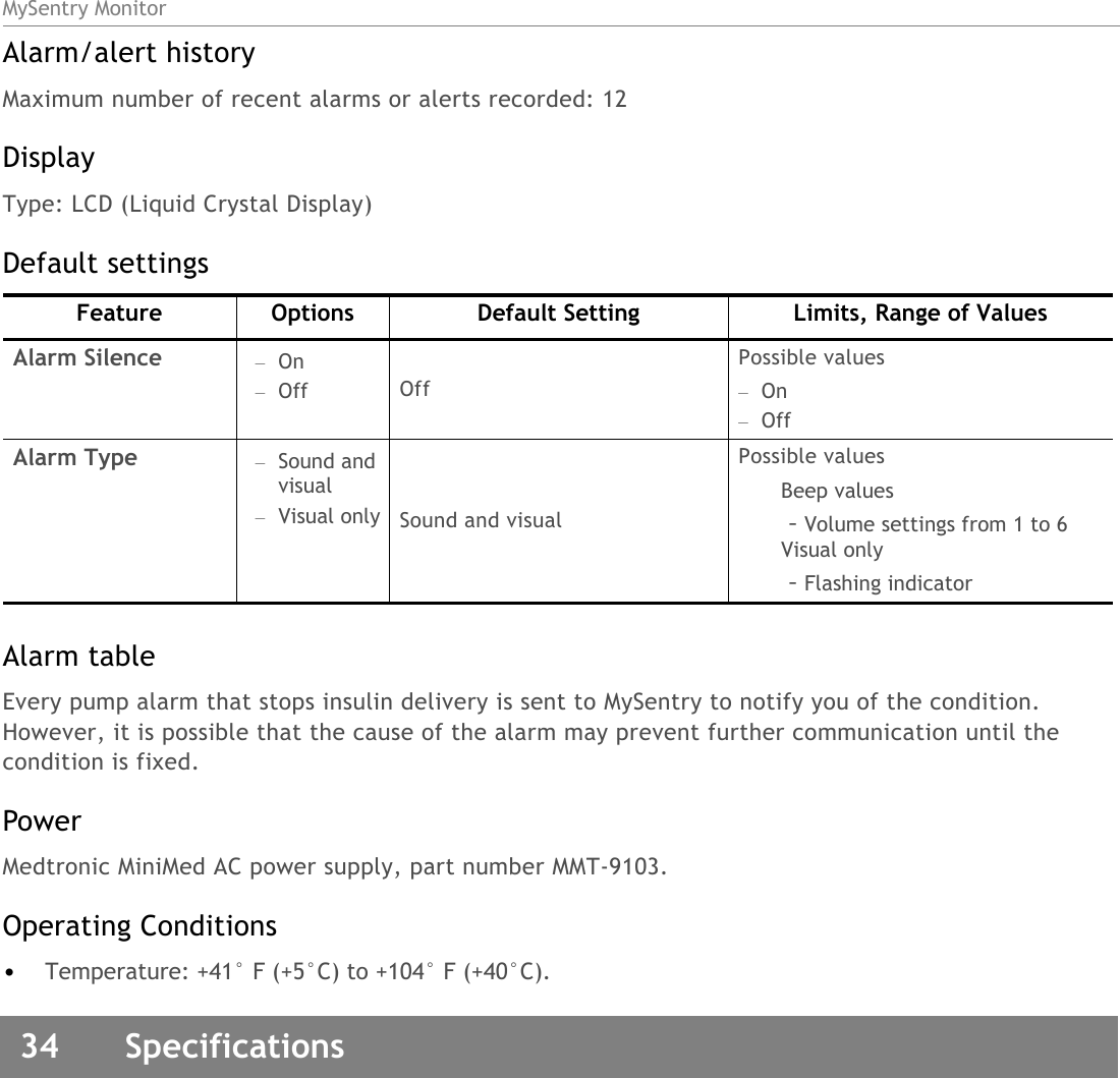 MySentry Monitor34  SpecificationsAlarm/alert historyMaximum number of recent alarms or alerts recorded: 12DisplayType: LCD (Liquid Crystal Display)Default settingsAlarm tableEvery pump alarm that stops insulin delivery is sent to MySentry to notify you of the condition. However, it is possible that the cause of the alarm may prevent further communication until the condition is fixed.PowerMedtronic MiniMed AC power supply, part number MMT-9103.Operating Conditions•Temperature: +41° F (+5°C) to +104° F (+40°C).Feature Options Default Setting Limits, Range of ValuesAlarm Silence –On–Off OffPossible values–On–OffAlarm Type –Sound and visual–Visual only Sound and visualPossible valuesBeep values–Volume settings from 1 to 6Visual only–Flashing indicator