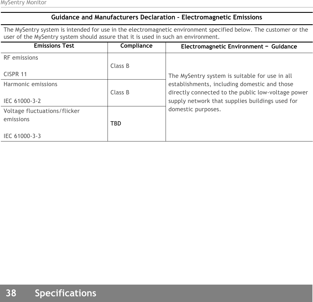 MySentry Monitor38  SpecificationsRF emissionsCISPR 11Class BThe MySentry system is suitable for use in all establishments, including domestic and those directly connected to the public low-voltage power supply network that supplies buildings used for domestic purposes.Harmonic emissionsIEC 61000-3-2Class BVoltage fluctuations/flicker emissionsIEC 61000-3-3TBDGuidance and Manufacturers Declaration – Electromagnetic EmissionsThe MySentry system is intended for use in the electromagnetic environment specified below. The customer or the user of the MySentry system should assure that it is used in such an environment.Emissions Test Compliance Electromagnetic Environment – Guidance