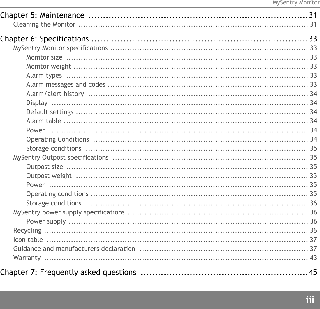MySentry MonitoriiiChapter 5: Maintenance  ............................................................................31Cleaning the Monitor  .............................................................................................. 31Chapter 6: Specifications ...........................................................................33MySentry Monitor specifications ................................................................................. 33Monitor size  ................................................................................................... 33Monitor weight ................................................................................................ 33Alarm types  ................................................................................................... 33Alarm messages and codes .................................................................................. 33Alarm/alert history  .......................................................................................... 34Display ......................................................................................................... 34Default settings ............................................................................................... 34Alarm table .................................................................................................... 34Power .......................................................................................................... 34Operating Conditions  ........................................................................................ 34Storage conditions  ........................................................................................... 35MySentry Outpost specifications  ................................................................................ 35Outpost size  ................................................................................................... 35Outpost weight  ............................................................................................... 35Power .......................................................................................................... 35Operating conditions ......................................................................................... 35Storage conditions  ........................................................................................... 36MySentry power supply specifications .......................................................................... 36Power supply .................................................................................................. 36Recycling ............................................................................................................ 36Icon table  ........................................................................................................... 37Guidance and manufacturers declaration  ..................................................................... 37Warranty ............................................................................................................ 43Chapter 7: Frequently asked questions  ..........................................................45