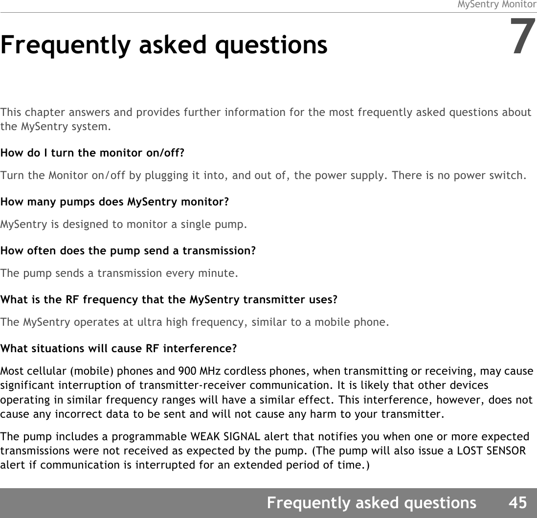 MySentry MonitorFrequently asked questions 45Frequently asked questions 7This chapter answers and provides further information for the most frequently asked questions about the MySentry system.How do I turn the monitor on/off?Turn the Monitor on/off by plugging it into, and out of, the power supply. There is no power switch.How many pumps does MySentry monitor?MySentry is designed to monitor a single pump. How often does the pump send a transmission?The pump sends a transmission every minute.What is the RF frequency that the MySentry transmitter uses?The MySentry operates at ultra high frequency, similar to a mobile phone.What situations will cause RF interference?Most cellular (mobile) phones and 900 MHz cordless phones, when transmitting or receiving, may cause significant interruption of transmitter-receiver communication. It is likely that other devices operating in similar frequency ranges will have a similar effect. This interference, however, does not cause any incorrect data to be sent and will not cause any harm to your transmitter.The pump includes a programmable WEAK SIGNAL alert that notifies you when one or more expected transmissions were not received as expected by the pump. (The pump will also issue a LOST SENSOR alert if communication is interrupted for an extended period of time.)