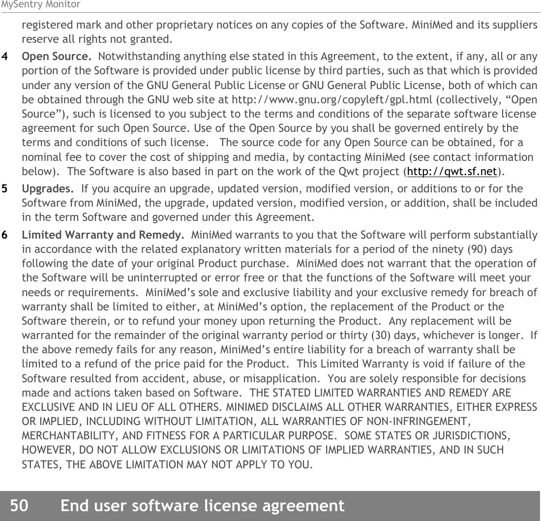 MySentry Monitor50  End user software license agreementregistered mark and other proprietary notices on any copies of the Software. MiniMed and its suppliers reserve all rights not granted.4Open Source.  Notwithstanding anything else stated in this Agreement, to the extent, if any, all or any portion of the Software is provided under public license by third parties, such as that which is provided under any version of the GNU General Public License or GNU General Public License, both of which can be obtained through the GNU web site at http://www.gnu.org/copyleft/gpl.html (collectively, “Open Source”), such is licensed to you subject to the terms and conditions of the separate software license agreement for such Open Source. Use of the Open Source by you shall be governed entirely by the terms and conditions of such license.   The source code for any Open Source can be obtained, for a nominal fee to cover the cost of shipping and media, by contacting MiniMed (see contact information below).  The Software is also based in part on the work of the Qwt project (http://qwt.sf.net).5Upgrades.  If you acquire an upgrade, updated version, modified version, or additions to or for the Software from MiniMed, the upgrade, updated version, modified version, or addition, shall be included in the term Software and governed under this Agreement.6Limited Warranty and Remedy.  MiniMed warrants to you that the Software will perform substantially in accordance with the related explanatory written materials for a period of the ninety (90) days following the date of your original Product purchase.  MiniMed does not warrant that the operation of the Software will be uninterrupted or error free or that the functions of the Software will meet your needs or requirements.  MiniMed’s sole and exclusive liability and your exclusive remedy for breach of warranty shall be limited to either, at MiniMed’s option, the replacement of the Product or the Software therein, or to refund your money upon returning the Product.  Any replacement will be warranted for the remainder of the original warranty period or thirty (30) days, whichever is longer.  If the above remedy fails for any reason, MiniMed’s entire liability for a breach of warranty shall be limited to a refund of the price paid for the Product.  This Limited Warranty is void if failure of the Software resulted from accident, abuse, or misapplication.  You are solely responsible for decisions made and actions taken based on Software.  THE STATED LIMITED WARRANTIES AND REMEDY ARE EXCLUSIVE AND IN LIEU OF ALL OTHERS. MINIMED DISCLAIMS ALL OTHER WARRANTIES, EITHER EXPRESS OR IMPLIED, INCLUDING WITHOUT LIMITATION, ALL WARRANTIES OF NON-INFRINGEMENT, MERCHANTABILITY, AND FITNESS FOR A PARTICULAR PURPOSE.  SOME STATES OR JURISDICTIONS, HOWEVER, DO NOT ALLOW EXCLUSIONS OR LIMITATIONS OF IMPLIED WARRANTIES, AND IN SUCH STATES, THE ABOVE LIMITATION MAY NOT APPLY TO YOU.