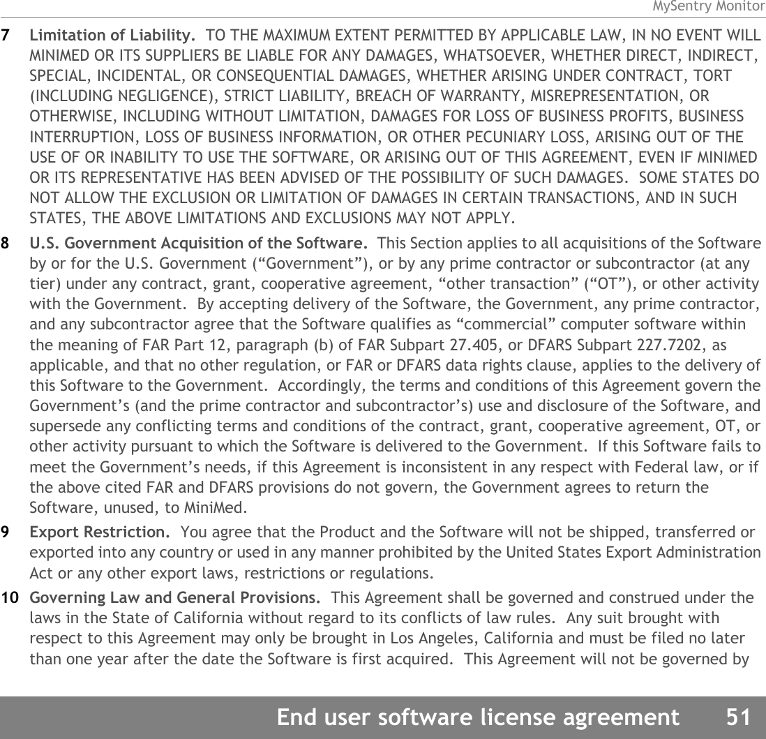 MySentry MonitorEnd user software license agreement 517Limitation of Liability.  TO THE MAXIMUM EXTENT PERMITTED BY APPLICABLE LAW, IN NO EVENT WILL MINIMED OR ITS SUPPLIERS BE LIABLE FOR ANY DAMAGES, WHATSOEVER, WHETHER DIRECT, INDIRECT, SPECIAL, INCIDENTAL, OR CONSEQUENTIAL DAMAGES, WHETHER ARISING UNDER CONTRACT, TORT (INCLUDING NEGLIGENCE), STRICT LIABILITY, BREACH OF WARRANTY, MISREPRESENTATION, OR OTHERWISE, INCLUDING WITHOUT LIMITATION, DAMAGES FOR LOSS OF BUSINESS PROFITS, BUSINESS INTERRUPTION, LOSS OF BUSINESS INFORMATION, OR OTHER PECUNIARY LOSS, ARISING OUT OF THE USE OF OR INABILITY TO USE THE SOFTWARE, OR ARISING OUT OF THIS AGREEMENT, EVEN IF MINIMED OR ITS REPRESENTATIVE HAS BEEN ADVISED OF THE POSSIBILITY OF SUCH DAMAGES.  SOME STATES DO NOT ALLOW THE EXCLUSION OR LIMITATION OF DAMAGES IN CERTAIN TRANSACTIONS, AND IN SUCH STATES, THE ABOVE LIMITATIONS AND EXCLUSIONS MAY NOT APPLY.8U.S. Government Acquisition of the Software.  This Section applies to all acquisitions of the Software by or for the U.S. Government (“Government”), or by any prime contractor or subcontractor (at any tier) under any contract, grant, cooperative agreement, “other transaction” (“OT”), or other activity with the Government.  By accepting delivery of the Software, the Government, any prime contractor, and any subcontractor agree that the Software qualifies as “commercial” computer software within the meaning of FAR Part 12, paragraph (b) of FAR Subpart 27.405, or DFARS Subpart 227.7202, as applicable, and that no other regulation, or FAR or DFARS data rights clause, applies to the delivery of this Software to the Government.  Accordingly, the terms and conditions of this Agreement govern the Government’s (and the prime contractor and subcontractor’s) use and disclosure of the Software, and supersede any conflicting terms and conditions of the contract, grant, cooperative agreement, OT, or other activity pursuant to which the Software is delivered to the Government.  If this Software fails to meet the Government’s needs, if this Agreement is inconsistent in any respect with Federal law, or if the above cited FAR and DFARS provisions do not govern, the Government agrees to return the Software, unused, to MiniMed.9Export Restriction.  You agree that the Product and the Software will not be shipped, transferred or exported into any country or used in any manner prohibited by the United States Export Administration Act or any other export laws, restrictions or regulations.10 Governing Law and General Provisions.  This Agreement shall be governed and construed under the laws in the State of California without regard to its conflicts of law rules.  Any suit brought with respect to this Agreement may only be brought in Los Angeles, California and must be filed no later than one year after the date the Software is first acquired.  This Agreement will not be governed by 