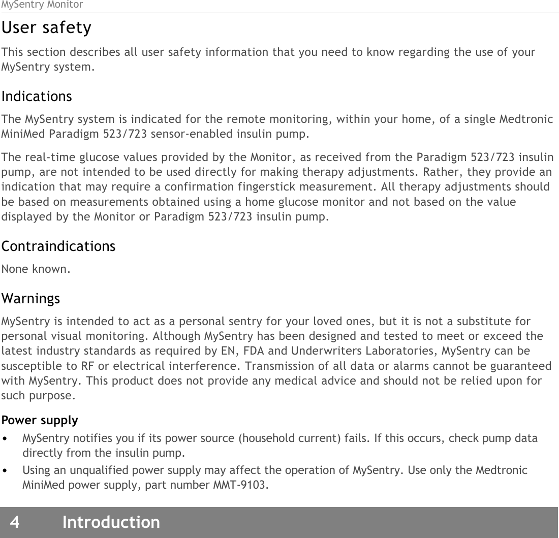 MySentry Monitor4 IntroductionUser safetyThis section describes all user safety information that you need to know regarding the use of your MySentry system. IndicationsThe MySentry system is indicated for the remote monitoring, within your home, of a single Medtronic MiniMed Paradigm 523/723 sensor-enabled insulin pump. The real-time glucose values provided by the Monitor, as received from the Paradigm 523/723 insulin pump, are not intended to be used directly for making therapy adjustments. Rather, they provide an indication that may require a confirmation fingerstick measurement. All therapy adjustments should be based on measurements obtained using a home glucose monitor and not based on the value displayed by the Monitor or Paradigm 523/723 insulin pump.ContraindicationsNone known.WarningsMySentry is intended to act as a personal sentry for your loved ones, but it is not a substitute for personal visual monitoring. Although MySentry has been designed and tested to meet or exceed the latest industry standards as required by EN, FDA and Underwriters Laboratories, MySentry can be susceptible to RF or electrical interference. Transmission of all data or alarms cannot be guaranteed with MySentry. This product does not provide any medical advice and should not be relied upon for such purpose.Power supply•MySentry notifies you if its power source (household current) fails. If this occurs, check pump data directly from the insulin pump.•Using an unqualified power supply may affect the operation of MySentry. Use only the Medtronic MiniMed power supply, part number MMT-9103.