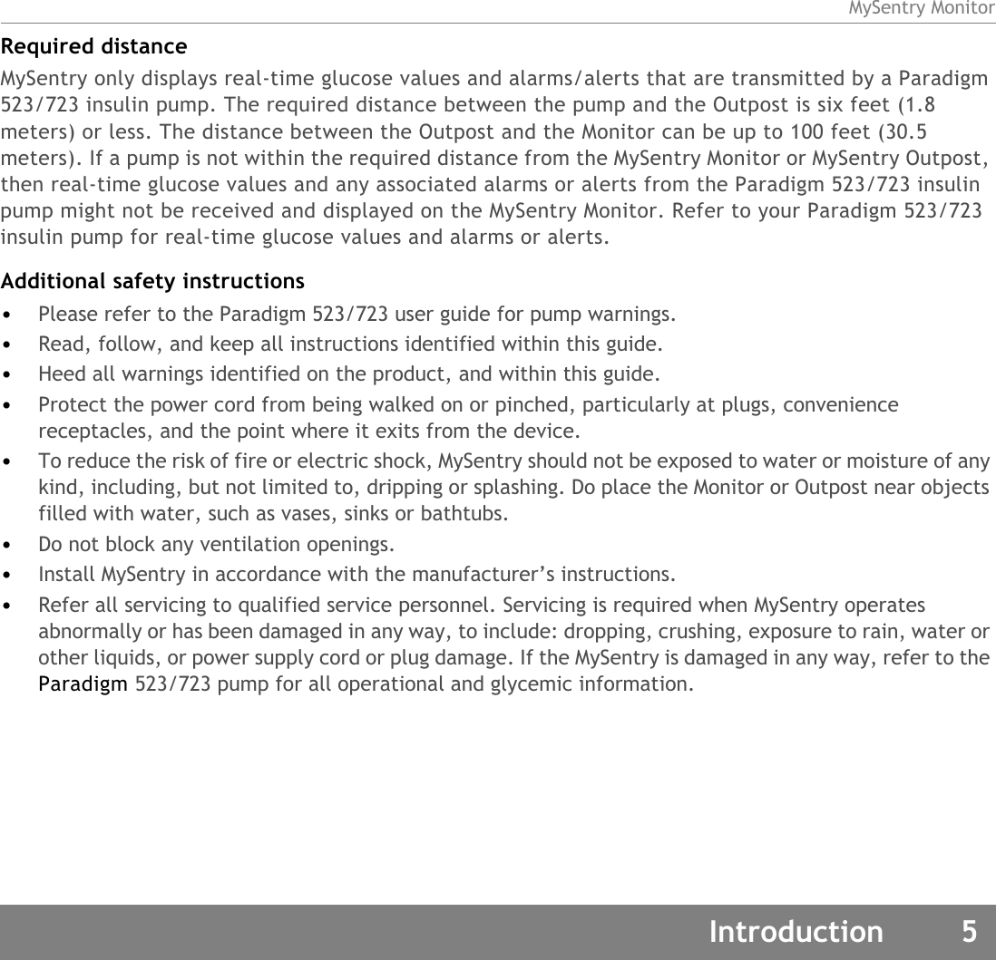 MySentry MonitorIntroduction 5Required distanceMySentry only displays real-time glucose values and alarms/alerts that are transmitted by a Paradigm 523/723 insulin pump. The required distance between the pump and the Outpost is six feet (1.8 meters) or less. The distance between the Outpost and the Monitor can be up to 100 feet (30.5 meters). If a pump is not within the required distance from the MySentry Monitor or MySentry Outpost, then real-time glucose values and any associated alarms or alerts from the Paradigm 523/723 insulin pump might not be received and displayed on the MySentry Monitor. Refer to your Paradigm 523/723 insulin pump for real-time glucose values and alarms or alerts.Additional safety instructions•Please refer to the Paradigm 523/723 user guide for pump warnings.•Read, follow, and keep all instructions identified within this guide.•Heed all warnings identified on the product, and within this guide.•Protect the power cord from being walked on or pinched, particularly at plugs, convenience receptacles, and the point where it exits from the device. •To reduce the risk of fire or electric shock, MySentry should not be exposed to water or moisture of any kind, including, but not limited to, dripping or splashing. Do place the Monitor or Outpost near objects filled with water, such as vases, sinks or bathtubs. •Do not block any ventilation openings. •Install MySentry in accordance with the manufacturer’s instructions. •Refer all servicing to qualified service personnel. Servicing is required when MySentry operates abnormally or has been damaged in any way, to include: dropping, crushing, exposure to rain, water or other liquids, or power supply cord or plug damage. If the MySentry is damaged in any way, refer to the Paradigm 523/723 pump for all operational and glycemic information.