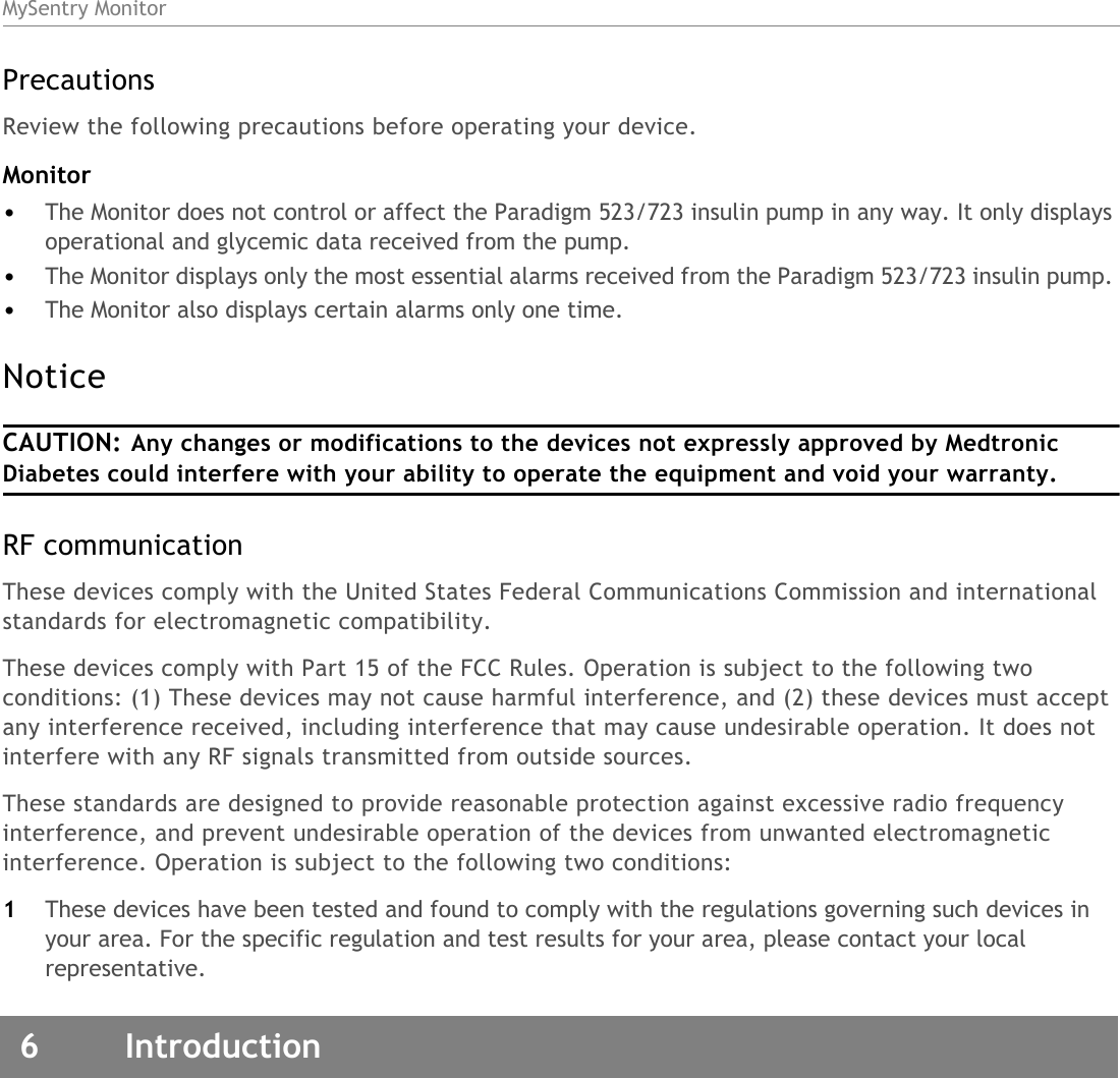 MySentry Monitor6 IntroductionPrecautionsReview the following precautions before operating your device. Monitor•The Monitor does not control or affect the Paradigm 523/723 insulin pump in any way. It only displays operational and glycemic data received from the pump. •The Monitor displays only the most essential alarms received from the Paradigm 523/723 insulin pump. •The Monitor also displays certain alarms only one time. Notice CAUTION: Any changes or modifications to the devices not expressly approved by Medtronic Diabetes could interfere with your ability to operate the equipment and void your warranty.RF communication These devices comply with the United States Federal Communications Commission and international standards for electromagnetic compatibility.These devices comply with Part 15 of the FCC Rules. Operation is subject to the following two conditions: (1) These devices may not cause harmful interference, and (2) these devices must accept any interference received, including interference that may cause undesirable operation. It does not interfere with any RF signals transmitted from outside sources.These standards are designed to provide reasonable protection against excessive radio frequency interference, and prevent undesirable operation of the devices from unwanted electromagnetic interference. Operation is subject to the following two conditions: 1These devices have been tested and found to comply with the regulations governing such devices in your area. For the specific regulation and test results for your area, please contact your local representative.