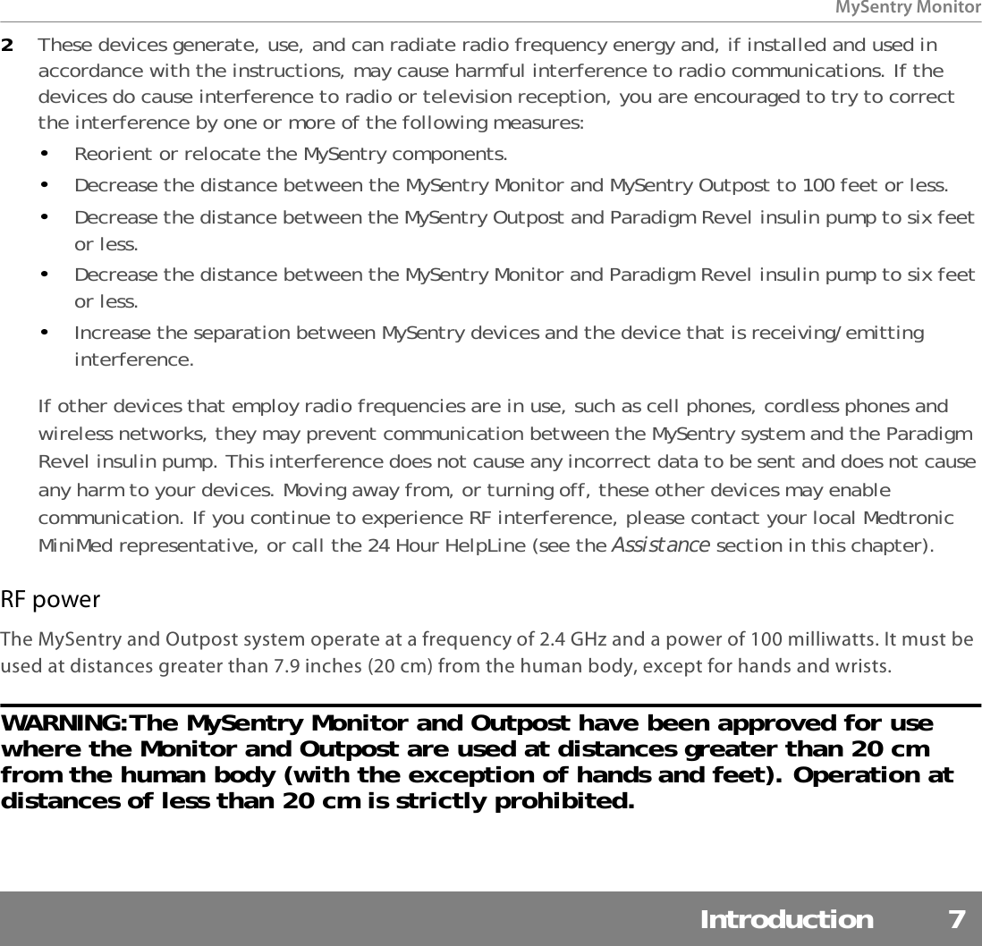 MySentry MonitorIntroduction 72These devices generate, use, and can radiate radio frequency energy and, if installed and used in accordance with the instructions, may cause harmful interference to radio communications. If the devices do cause interference to radio or television reception, you are encouraged to try to correct the interference by one or more of the following measures:•Reorient or relocate the MySentry components.•Decrease the distance between the MySentry Monitor and MySentry Outpost to 100 feet or less.•Decrease the distance between the MySentry Outpost and Paradigm Revel insulin pump to six feet or less.•Decrease the distance between the MySentry Monitor and Paradigm Revel insulin pump to six feet or less.•Increase the separation between MySentry devices and the device that is receiving/emitting interference.If other devices that employ radio frequencies are in use, such as cell phones, cordless phones and wireless networks, they may prevent communication between the MySentry system and the Paradigm Revel insulin pump. This interference does not cause any incorrect data to be sent and does not cause any harm to your devices. Moving away from, or turning off, these other devices may enable communication. If you continue to experience RF interference, please contact your local Medtronic MiniMed representative, or call the 24 Hour HelpLine (see the Assistance section in this chapter). RF powerThe MySentry and Outpost system operate at a frequency of 2.4 GHz and a power of 100 milliwatts. It must be used at distances greater than 7.9 inches (20 cm) from the human body, except for hands and wrists.WARNING:The MySentry Monitor and Outpost have been approved for use where the Monitor and Outpost are used at distances greater than 20 cm from the human body (with the exception of hands and feet). Operation at distances of less than 20 cm is strictly prohibited.