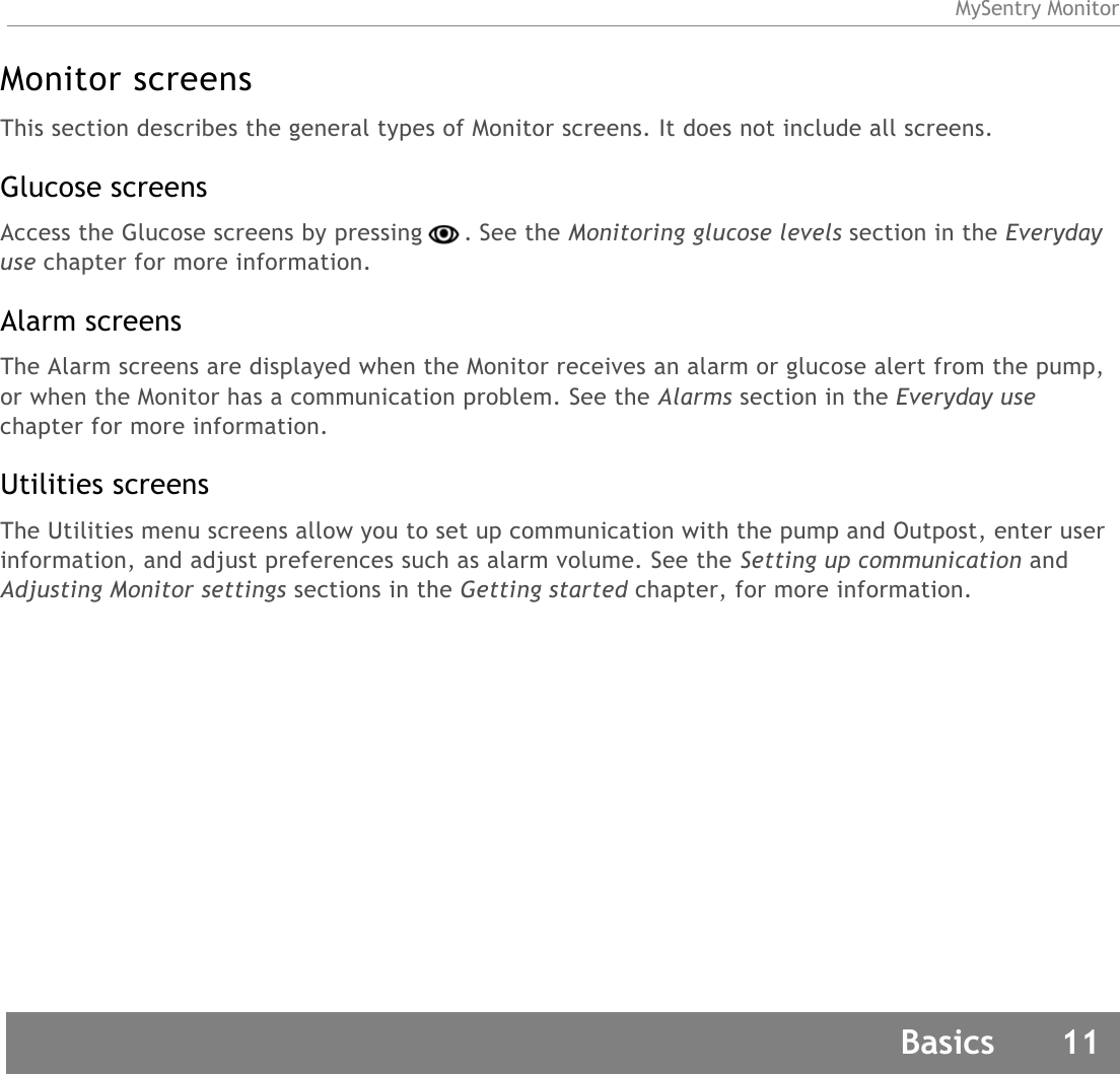 MySentry MonitorBasics 11Monitor screensThis section describes the general types of Monitor screens. It does not include all screens.Glucose screensAccess the Glucose screens by pressing . See the Monitoring glucose levels section in the Everyday use chapter for more information.Alarm screensThe Alarm screens are displayed when the Monitor receives an alarm or glucose alert from the pump, or when the Monitor has a communication problem. See the Alarms section in the Everyday use chapter for more information. Utilities screensThe Utilities menu screens allow you to set up communication with the pump and Outpost, enter user information, and adjust preferences such as alarm volume. See the Setting up communication and Adjusting Monitor settings sections in the Getting started chapter, for more information.