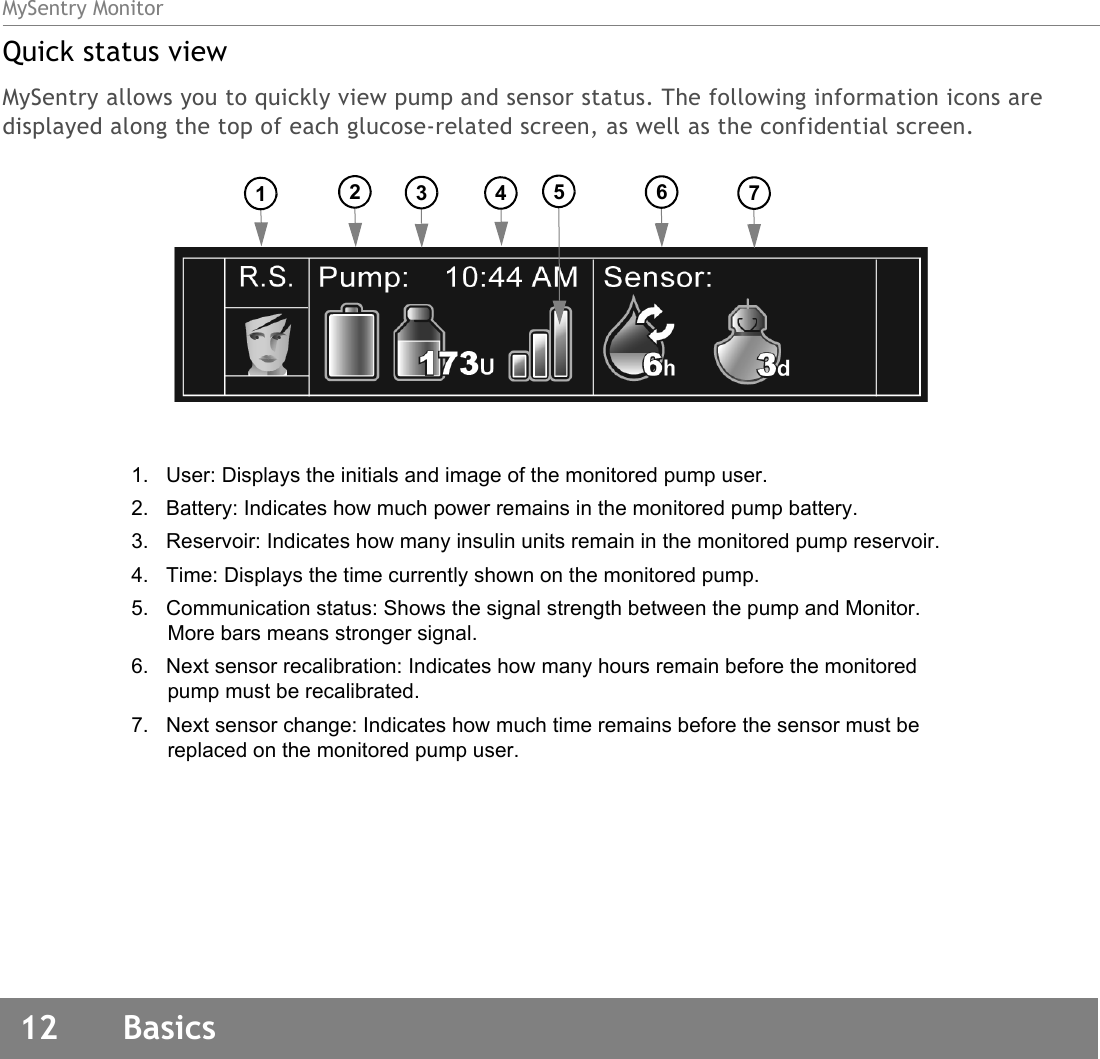 MySentry Monitor12  BasicsQuick status viewMySentry allows you to quickly view pump and sensor status. The following information icons are displayed along the top of each glucose-related screen, as well as the confidential screen.1.   User: Displays the initials and image of the monitored pump user.2.   Battery: Indicates how much power remains in the monitored pump battery.3.   Reservoir: Indicates how many insulin units remain in the monitored pump reservoir.4.   Time: Displays the time currently shown on the monitored pump.5.   Communication status: Shows the signal strength between the pump and Monitor. More bars means stronger signal.6.   Next sensor recalibration: Indicates how many hours remain before the monitored pump must be recalibrated.7.   Next sensor change: Indicates how much time remains before the sensor must be replaced on the monitored pump user.1234567