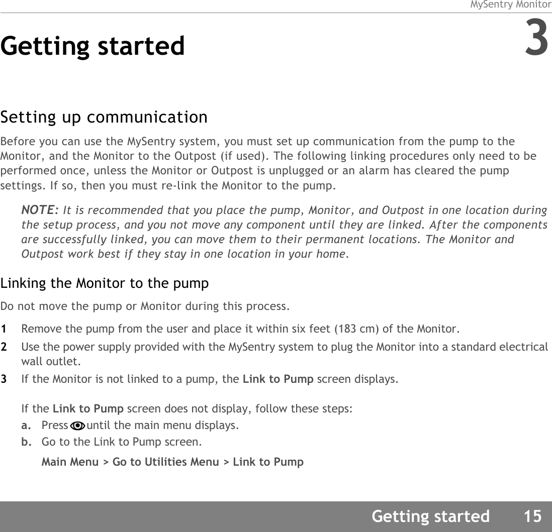 MySentry MonitorGetting started 15Getting started 3Setting up communicationBefore you can use the MySentry system, you must set up communication from the pump to the Monitor, and the Monitor to the Outpost (if used). The following linking procedures only need to be performed once, unless the Monitor or Outpost is unplugged or an alarm has cleared the pump settings. If so, then you must re-link the Monitor to the pump.NOTE: It is recommended that you place the pump, Monitor, and Outpost in one location during the setup process, and you not move any component until they are linked. After the components are successfully linked, you can move them to their permanent locations. The Monitor and Outpost work best if they stay in one location in your home. Linking the Monitor to the pumpDo not move the pump or Monitor during this process.1Remove the pump from the user and place it within six feet (183 cm) of the Monitor. 2Use the power supply provided with the MySentry system to plug the Monitor into a standard electrical wall outlet.3If the Monitor is not linked to a pump, the Link to Pump screen displays. If the Link to Pump screen does not display, follow these steps:a. Press until the main menu displays. b. Go to the Link to Pump screen. Main Menu &gt; Go to Utilities Menu &gt; Link to Pump