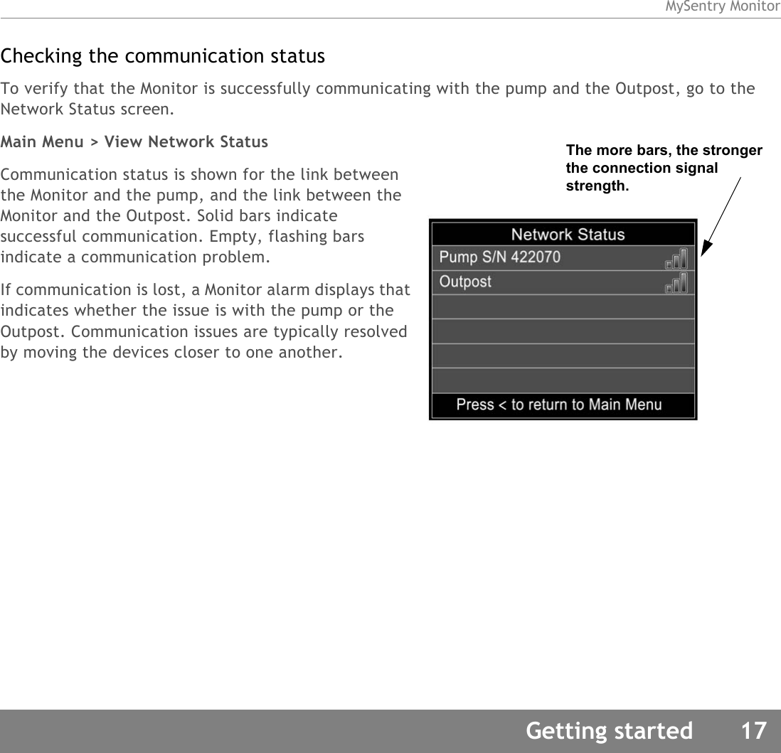 MySentry MonitorGetting started 17Checking the communication statusTo verify that the Monitor is successfully communicating with the pump and the Outpost, go to the Network Status screen.Main Menu &gt; View Network StatusCommunication status is shown for the link between the Monitor and the pump, and the link between the Monitor and the Outpost. Solid bars indicate successful communication. Empty, flashing bars indicate a communication problem.If communication is lost, a Monitor alarm displays that indicates whether the issue is with the pump or the Outpost. Communication issues are typically resolved by moving the devices closer to one another.The more bars, the stronger the connection signal strength.