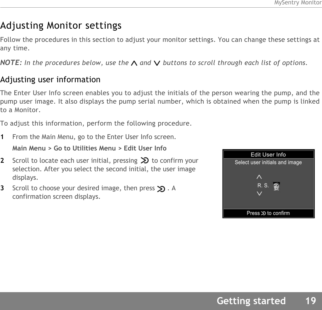 MySentry MonitorGetting started 19Adjusting Monitor settingsFollow the procedures in this section to adjust your monitor settings. You can change these settings at any time.NOTE: In the procedures below, use the and buttons to scroll through each list of options. Adjusting user informationThe Enter User Info screen enables you to adjust the initials of the person wearing the pump, and the pump user image. It also displays the pump serial number, which is obtained when the pump is linked to a Monitor.To adjust this information, perform the following procedure.1From the Main Menu, go to the Enter User Info screen.Main Menu &gt; Go to Utilities Menu &gt; Edit User Info2Scroll to locate each user initial, pressing to confirm your selection. After you select the second initial, the user image displays.3Scroll to choose your desired image, then press . A confirmation screen displays.