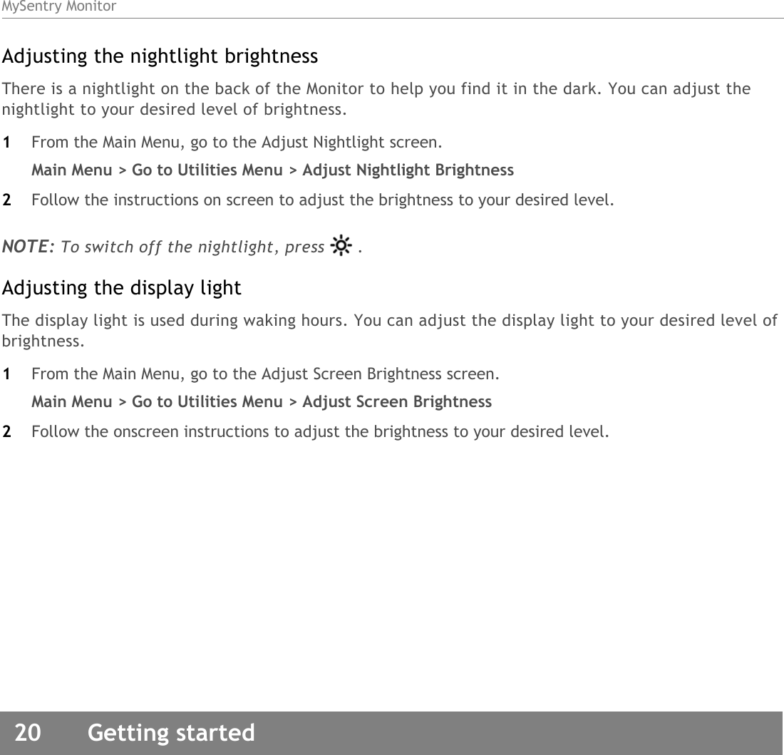 MySentry Monitor20  Getting startedAdjusting the nightlight brightnessThere is a nightlight on the back of the Monitor to help you find it in the dark. You can adjust the nightlight to your desired level of brightness.1From the Main Menu, go to the Adjust Nightlight screen.Main Menu &gt; Go to Utilities Menu &gt; Adjust Nightlight Brightness 2Follow the instructions on screen to adjust the brightness to your desired level. NOTE: To switch off the nightlight, press . Adjusting the display lightThe display light is used during waking hours. You can adjust the display light to your desired level of brightness.1From the Main Menu, go to the Adjust Screen Brightness screen. Main Menu &gt; Go to Utilities Menu &gt; Adjust Screen Brightness2Follow the onscreen instructions to adjust the brightness to your desired level. 