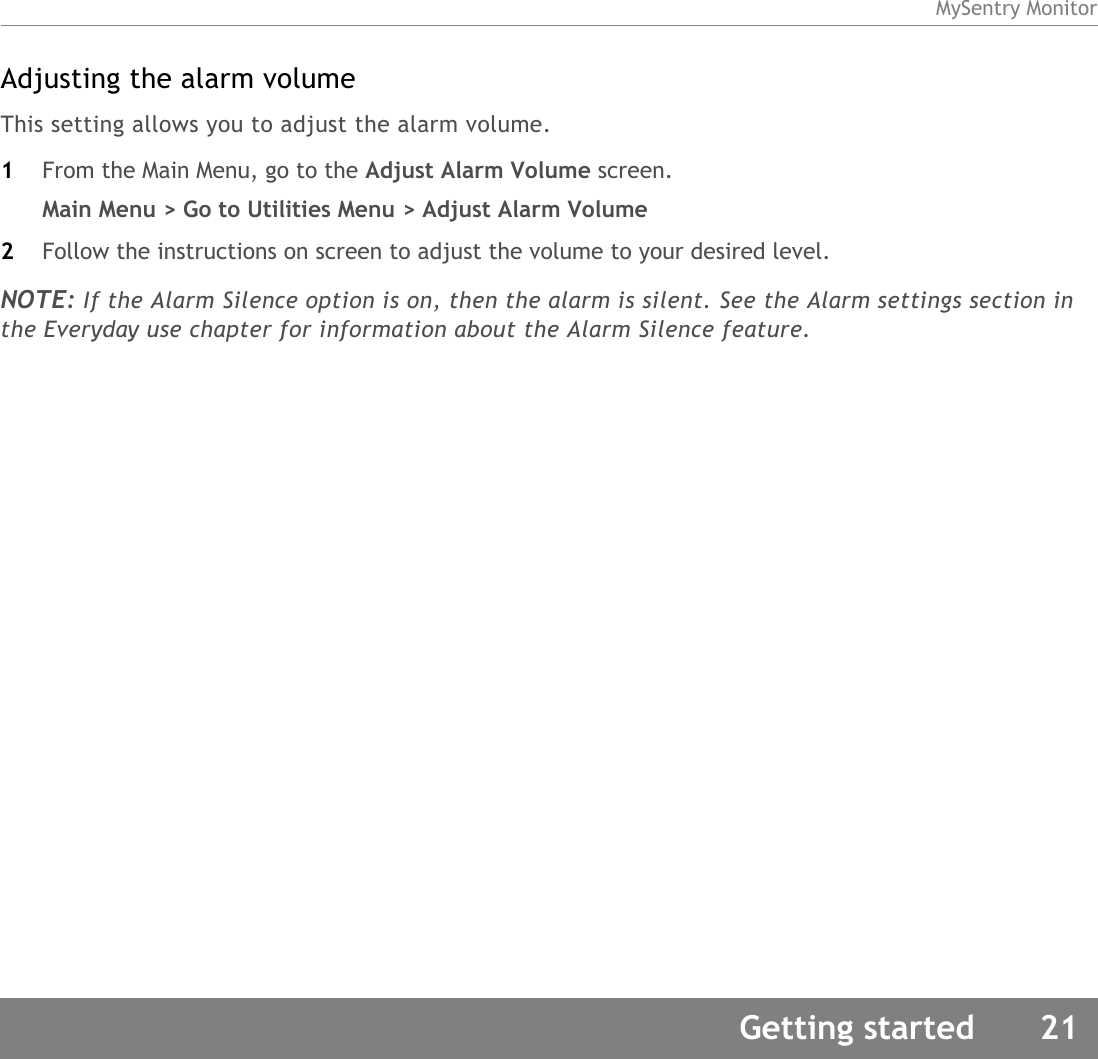 MySentry MonitorGetting started 21Adjusting the alarm volumeThis setting allows you to adjust the alarm volume. 1From the Main Menu, go to the Adjust Alarm Volume screen.Main Menu &gt; Go to Utilities Menu &gt; Adjust Alarm Volume2Follow the instructions on screen to adjust the volume to your desired level. NOTE: If the Alarm Silence option is on, then the alarm is silent. See the Alarm settings section in the Everyday use chapter for information about the Alarm Silence feature. 