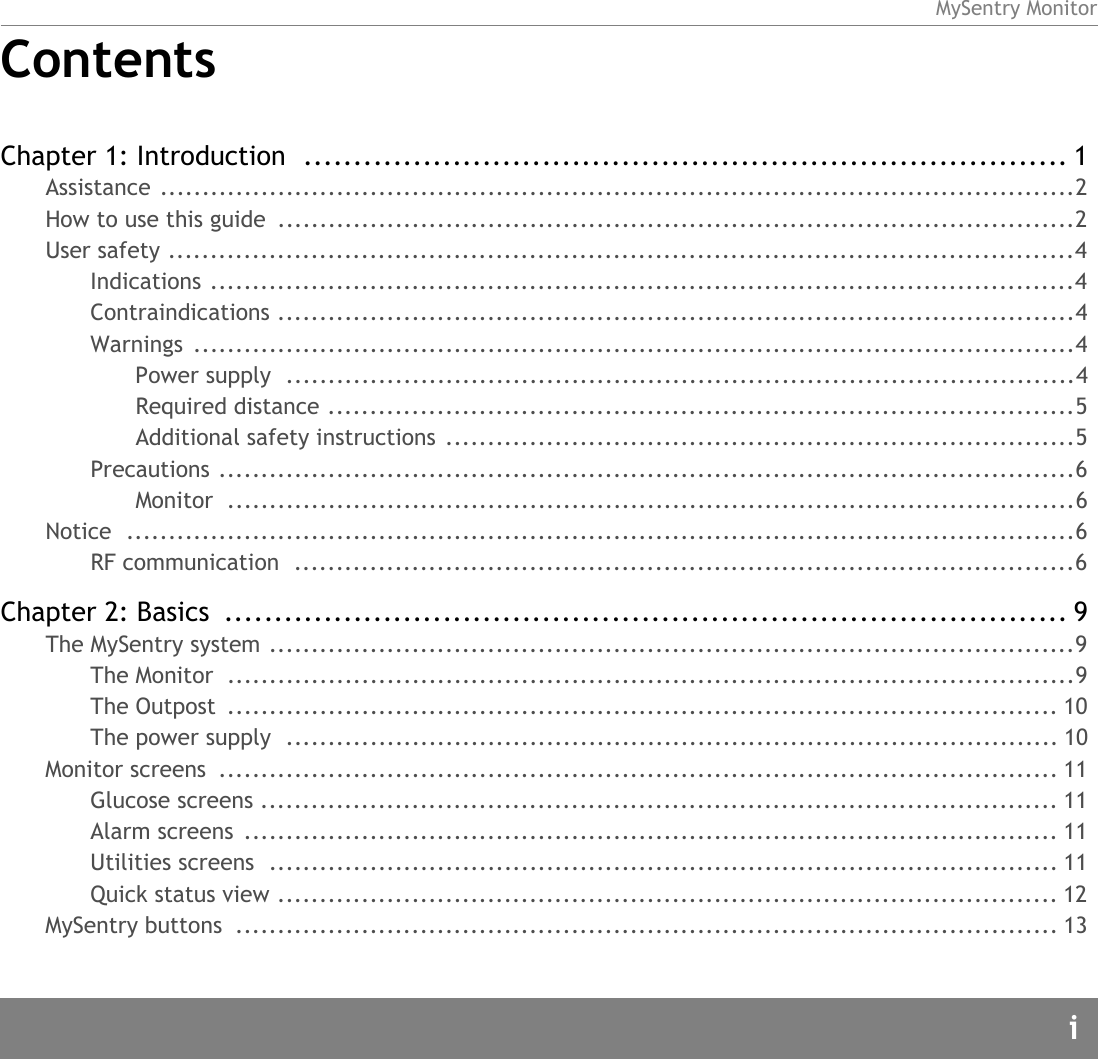 MySentry MonitoriContentsChapter 1: Introduction  ............................................................................. 1Assistance .............................................................................................................2How to use this guide  ...............................................................................................2User safety ............................................................................................................4Indications .......................................................................................................4Contraindications ...............................................................................................4Warnings .........................................................................................................4Power supply  ..............................................................................................4Required distance .........................................................................................5Additional safety instructions ...........................................................................5Precautions ......................................................................................................6Monitor .....................................................................................................6Notice .................................................................................................................6RF communication  .............................................................................................6Chapter 2: Basics  ..................................................................................... 9The MySentry system ................................................................................................9The Monitor  .....................................................................................................9The Outpost  ................................................................................................... 10The power supply  ............................................................................................ 10Monitor screens  .................................................................................................... 11Glucose screens ............................................................................................... 11Alarm screens  ................................................................................................. 11Utilities screens  .............................................................................................. 11Quick status view ............................................................................................. 12MySentry buttons  .................................................................................................. 13