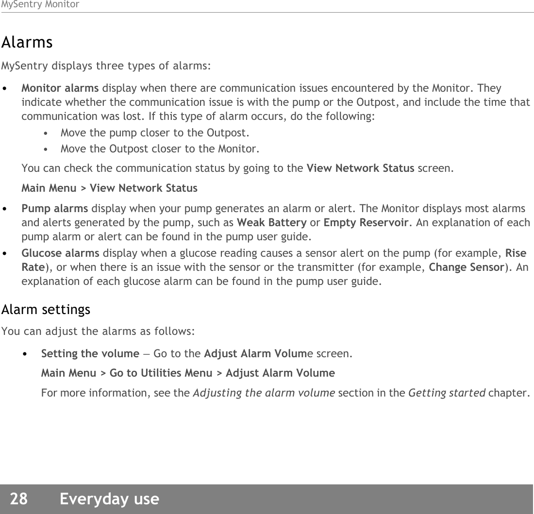 MySentry Monitor28  Everyday useAlarmsMySentry displays three types of alarms:•Monitor alarms display when there are communication issues encountered by the Monitor. They indicate whether the communication issue is with the pump or the Outpost, and include the time that communication was lost. If this type of alarm occurs, do the following:• Move the pump closer to the Outpost.• Move the Outpost closer to the Monitor.You can check the communication status by going to the View Network Status screen.Main Menu &gt; View Network Status•Pump alarms display when your pump generates an alarm or alert. The Monitor displays most alarms and alerts generated by the pump, such as Weak Battery or Empty Reservoir. An explanation of each pump alarm or alert can be found in the pump user guide.•Glucose alarms display when a glucose reading causes a sensor alert on the pump (for example, Rise Rate), or when there is an issue with the sensor or the transmitter (for example, Change Sensor). An explanation of each glucose alarm can be found in the pump user guide.Alarm settingsYou can adjust the alarms as follows:•Setting the volume — Go to the Adjust Alarm Volume screen.Main Menu &gt; Go to Utilities Menu &gt; Adjust Alarm Volume For more information, see the Adjusting the alarm volume section in the Getting started chapter. 