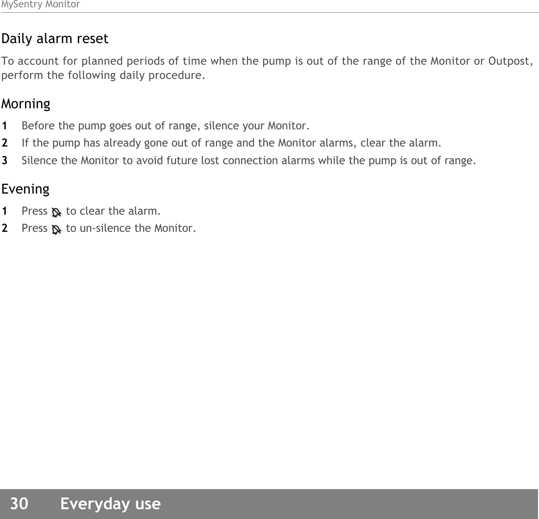MySentry Monitor30  Everyday useDaily alarm resetTo account for planned periods of time when the pump is out of the range of the Monitor or Outpost, perform the following daily procedure.Morning1Before the pump goes out of range, silence your Monitor. 2If the pump has already gone out of range and the Monitor alarms, clear the alarm. 3Silence the Monitor to avoid future lost connection alarms while the pump is out of range. Evening1Press to clear the alarm.2Press to un-silence the Monitor.