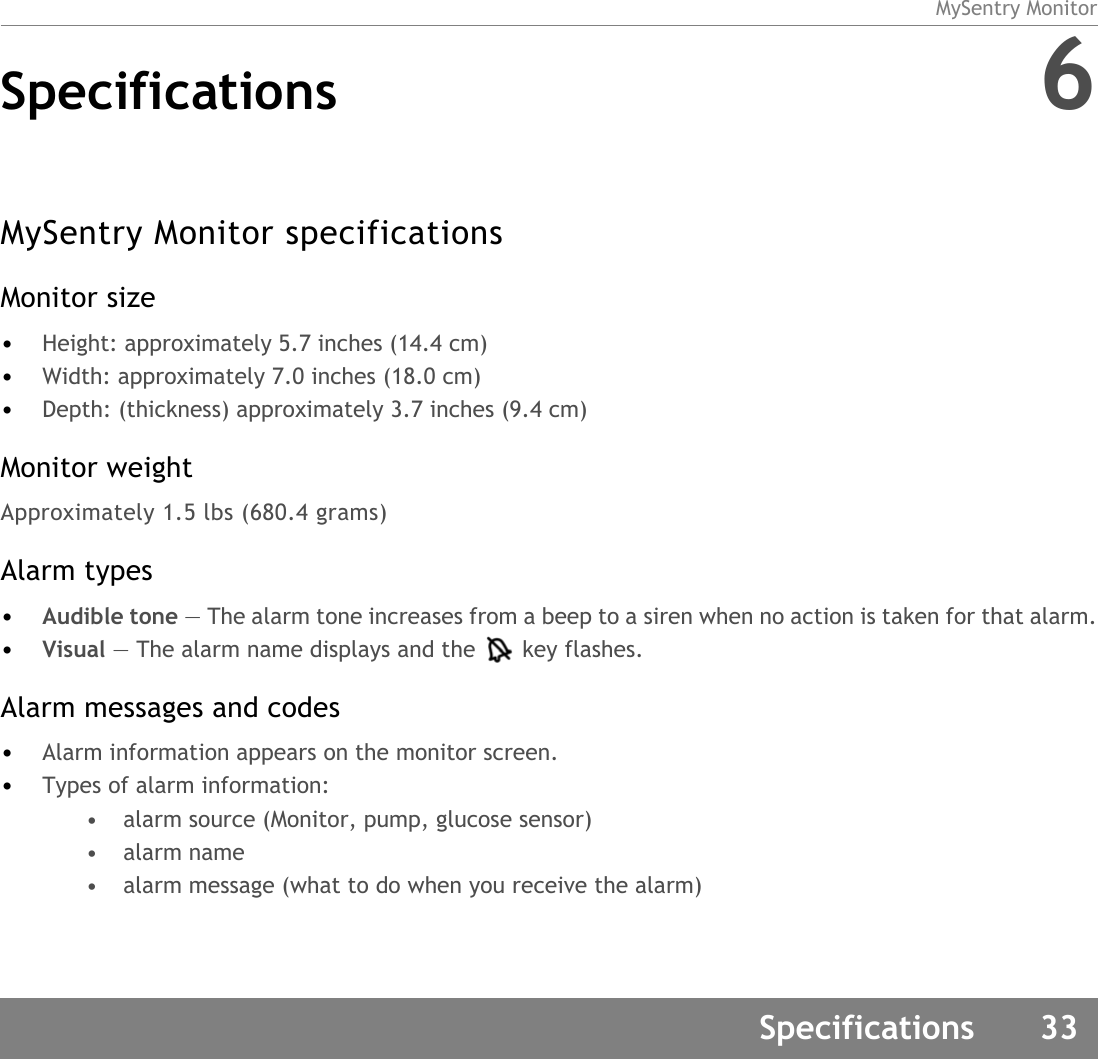 MySentry MonitorSpecifications 33Specifications 6MySentry Monitor specificationsMonitor size•Height: approximately 5.7 inches (14.4 cm)•Width: approximately 7.0 inches (18.0 cm)•Depth: (thickness) approximately 3.7 inches (9.4 cm)Monitor weightApproximately 1.5 lbs (680.4 grams)Alarm types•Audible tone — The alarm tone increases from a beep to a siren when no action is taken for that alarm.•Visual — The alarm name displays and the key flashes.Alarm messages and codes •Alarm information appears on the monitor screen.•Types of alarm information:• alarm source (Monitor, pump, glucose sensor)• alarm name• alarm message (what to do when you receive the alarm)