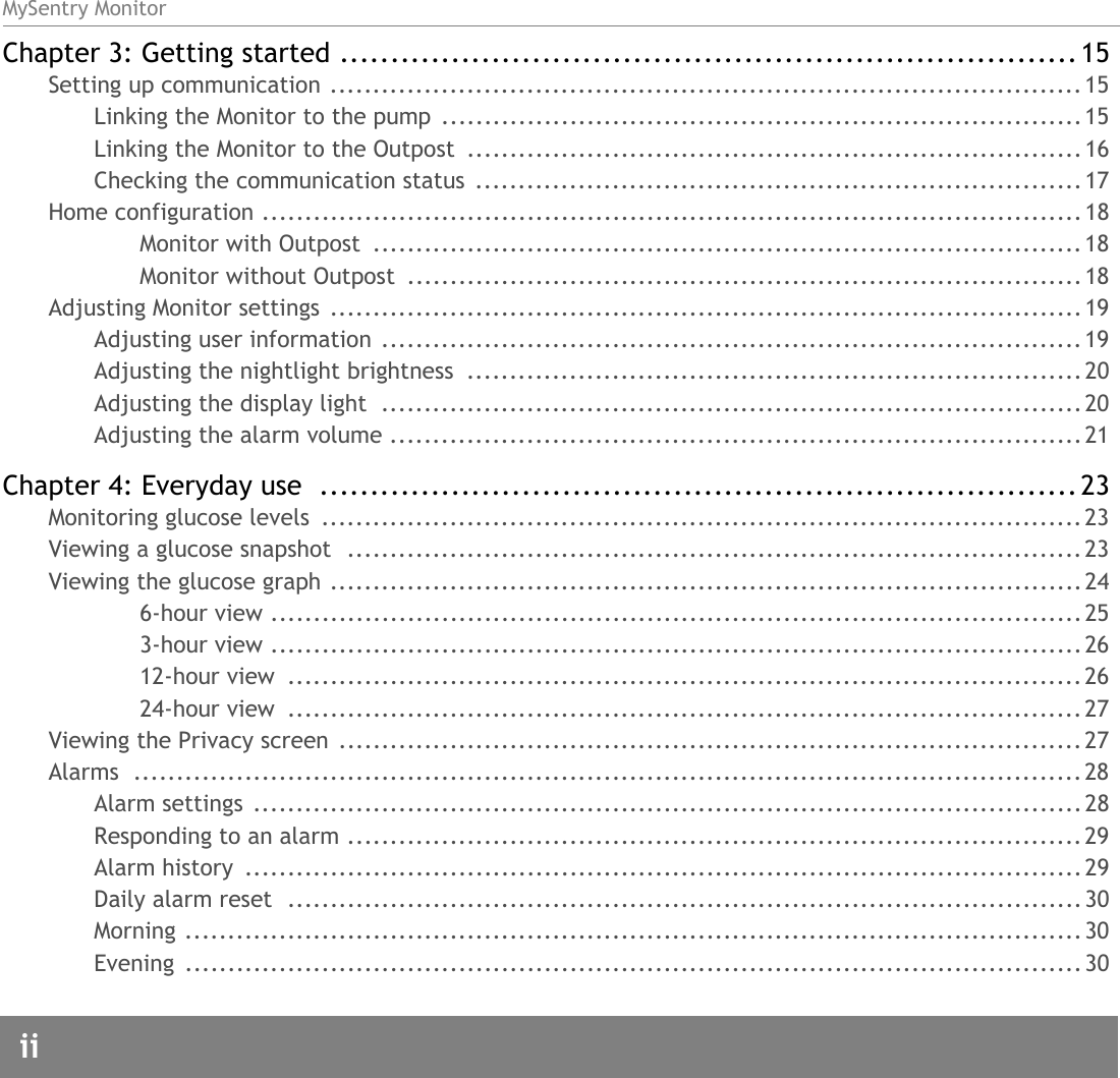 MySentry Monitorii  Chapter 3: Getting started ......................................................................... 15Setting up communication ........................................................................................ 15Linking the Monitor to the pump  ...........................................................................15Linking the Monitor to the Outpost  ........................................................................16Checking the communication status  .......................................................................17Home configuration ................................................................................................18Monitor with Outpost  ................................................................................... 18Monitor without Outpost  ...............................................................................18Adjusting Monitor settings  ........................................................................................ 19Adjusting user information ..................................................................................19Adjusting the nightlight brightness  ........................................................................20Adjusting the display light  ..................................................................................20Adjusting the alarm volume .................................................................................21Chapter 4: Everyday use  ........................................................................... 23Monitoring glucose levels  .........................................................................................23Viewing a glucose snapshot  ......................................................................................23Viewing the glucose graph ........................................................................................246-hour view ...............................................................................................253-hour view ...............................................................................................2612-hour view  ............................................................................................. 2624-hour view  ............................................................................................. 27Viewing the Privacy screen .......................................................................................27Alarms ...............................................................................................................28Alarm settings ................................................................................................. 28Responding to an alarm ......................................................................................29Alarm history  .................................................................................................. 29Daily alarm reset  ............................................................................................. 30Morning .........................................................................................................30Evening .........................................................................................................30