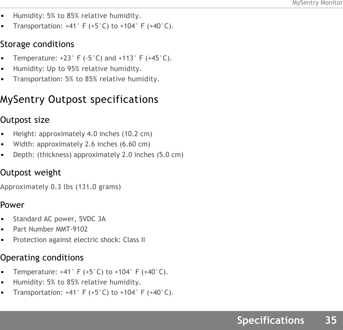 MySentry MonitorSpecifications 35•Humidity: 5% to 85% relative humidity.•Transportation: +41° F (+5°C) to +104° F (+40°C).Storage conditions•Temperature: +23° F (-5°C) and +113° F (+45°C).•Humidity: Up to 95% relative humidity.•Transportation: 5% to 85% relative humidity.MySentry Outpost specificationsOutpost size•Height: approximately 4.0 inches (10.2 cm)•Width: approximately 2.6 inches (6.60 cm)•Depth: (thickness) approximately 2.0 inches (5.0 cm)Outpost weightApproximately 0.3 lbs (131.0 grams)Power •Standard AC power, 5VDC 3A•Part Number MMT-9102 •Protection against electric shock: Class IIOperating conditions•Temperature: +41° F (+5°C) to +104° F (+40°C).•Humidity: 5% to 85% relative humidity.•Transportation: +41° F (+5°C) to +104° F (+40°C).