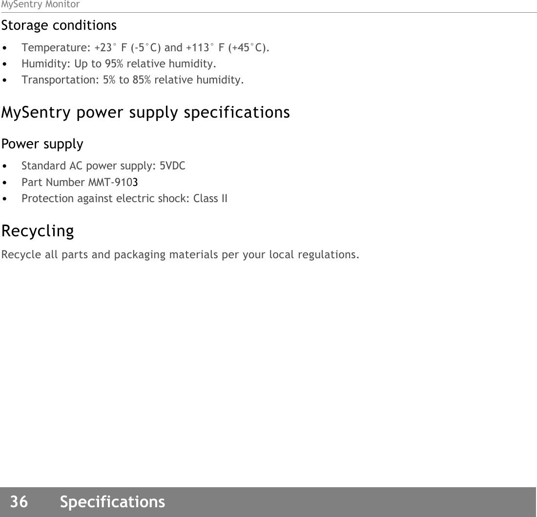 MySentry Monitor36  SpecificationsStorage conditions•Temperature: +23° F (-5°C) and +113° F (+45°C).•Humidity: Up to 95% relative humidity.•Transportation: 5% to 85% relative humidity.MySentry power supply specificationsPower supply•Standard AC power supply: 5VDC•Part Number MMT-9103 •Protection against electric shock: Class IIRecyclingRecycle all parts and packaging materials per your local regulations.