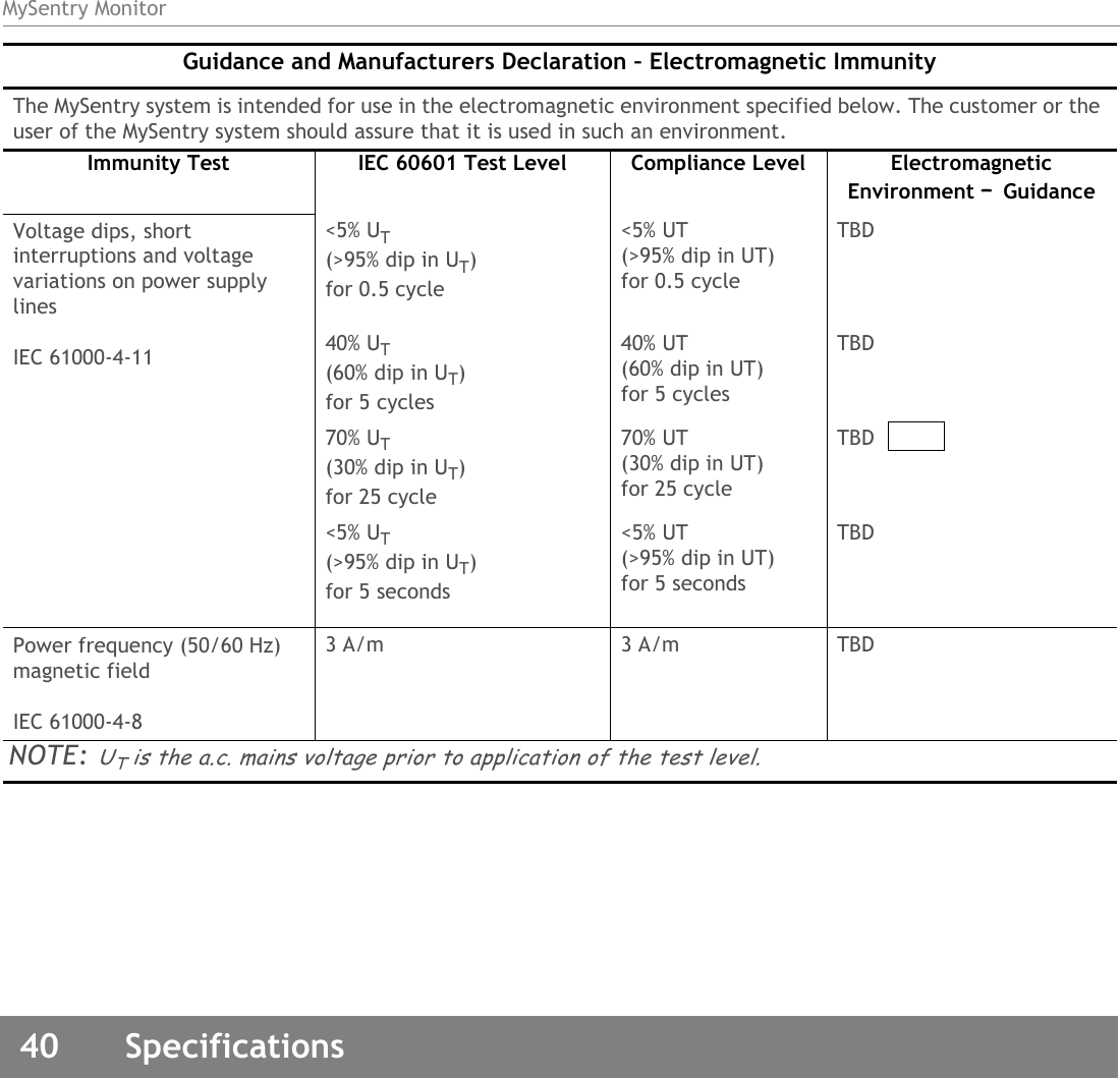 MySentry Monitor40  SpecificationsVoltage dips, short interruptions and voltage variations on power supply linesIEC 61000-4-11&lt;5% UT(&gt;95% dip in UT)for 0.5 cycle&lt;5% UT(&gt;95% dip in UT)for 0.5 cycleTBD40% UT(60% dip in UT)for 5 cycles40% UT(60% dip in UT)for 5 cyclesTBD70% UT(30% dip in UT)for 25 cycle70% UT(30% dip in UT)for 25 cycleTBD&lt;5% UT(&gt;95% dip in UT)for 5 seconds&lt;5% UT(&gt;95% dip in UT)for 5 secondsTBDPower frequency (50/60 Hz) magnetic fieldIEC 61000-4-83 A/m 3 A/m TBDNOTE: UT is the a.c. mains voltage prior to application of the test level.Guidance and Manufacturers Declaration – Electromagnetic ImmunityThe MySentry system is intended for use in the electromagnetic environment specified below. The customer or the user of the MySentry system should assure that it is used in such an environment.Immunity Test IEC 60601 Test Level Compliance Level Electromagnetic Environment – Guidance