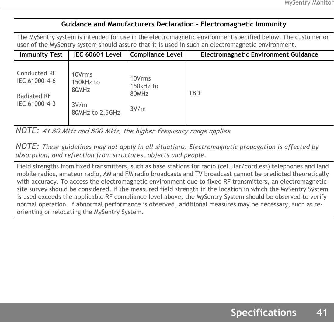 MySentry MonitorSpecifications 41Guidance and Manufacturers Declaration – Electromagnetic ImmunityThe MySentry system is intended for use in the electromagnetic environment specified below. The customer or user of the MySentry system should assure that it is used in such an electromagnetic environment.Immunity Test IEC 60601 Level Compliance Level Electromagnetic Environment GuidanceConducted RFIEC 61000-4-6Radiated RFIEC 61000-4-310Vrms150kHz to80MHz3V/m80MHz to 2.5GHz10Vrms150kHz to80MHz3V/mTBDNOTE: At 80 MHz and 800 MHz, the higher frequency range applies.NOTE: These guidelines may not apply in all situations. Electromagnetic propagation is affected by absorption, and reflection from structures, objects and people.Field strengths from fixed transmitters, such as base stations for radio (cellular/cordless) telephones and land mobile radios, amateur radio, AM and FM radio broadcasts and TV broadcast cannot be predicted theoretically with accuracy. To access the electromagnetic environment due to fixed RF transmitters, an electromagnetic site survey should be considered. If the measured field strength in the location in which the MySentry System is used exceeds the applicable RF compliance level above, the MySentry System should be observed to verify normal operation. If abnormal performance is observed, additional measures may be necessary, such as re-orienting or relocating the MySentry System.