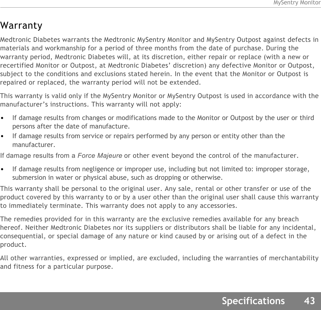 MySentry MonitorSpecifications 43WarrantyMedtronic Diabetes warrants the Medtronic MySentry Monitor and MySentry Outpost against defects in materials and workmanship for a period of three months from the date of purchase. During the warranty period, Medtronic Diabetes will, at its discretion, either repair or replace (with a new or recertified Monitor or Outpost, at Medtronic Diabetes’ discretion) any defective Monitor or Outpost, subject to the conditions and exclusions stated herein. In the event that the Monitor or Outpost is repaired or replaced, the warranty period will not be extended.This warranty is valid only if the MySentry Monitor or MySentry Outpost is used in accordance with the manufacturer’s instructions. This warranty will not apply:•If damage results from changes or modifications made to the Monitor or Outpost by the user or third persons after the date of manufacture.•If damage results from service or repairs performed by any person or entity other than the manufacturer.If damage results from a Force Majeure or other event beyond the control of the manufacturer.•If damage results from negligence or improper use, including but not limited to: improper storage, submersion in water or physical abuse, such as dropping or otherwise.This warranty shall be personal to the original user. Any sale, rental or other transfer or use of the product covered by this warranty to or by a user other than the original user shall cause this warranty to immediately terminate. This warranty does not apply to any accessories.The remedies provided for in this warranty are the exclusive remedies available for any breach hereof. Neither Medtronic Diabetes nor its suppliers or distributors shall be liable for any incidental, consequential, or special damage of any nature or kind caused by or arising out of a defect in the product.All other warranties, expressed or implied, are excluded, including the warranties of merchantability and fitness for a particular purpose.