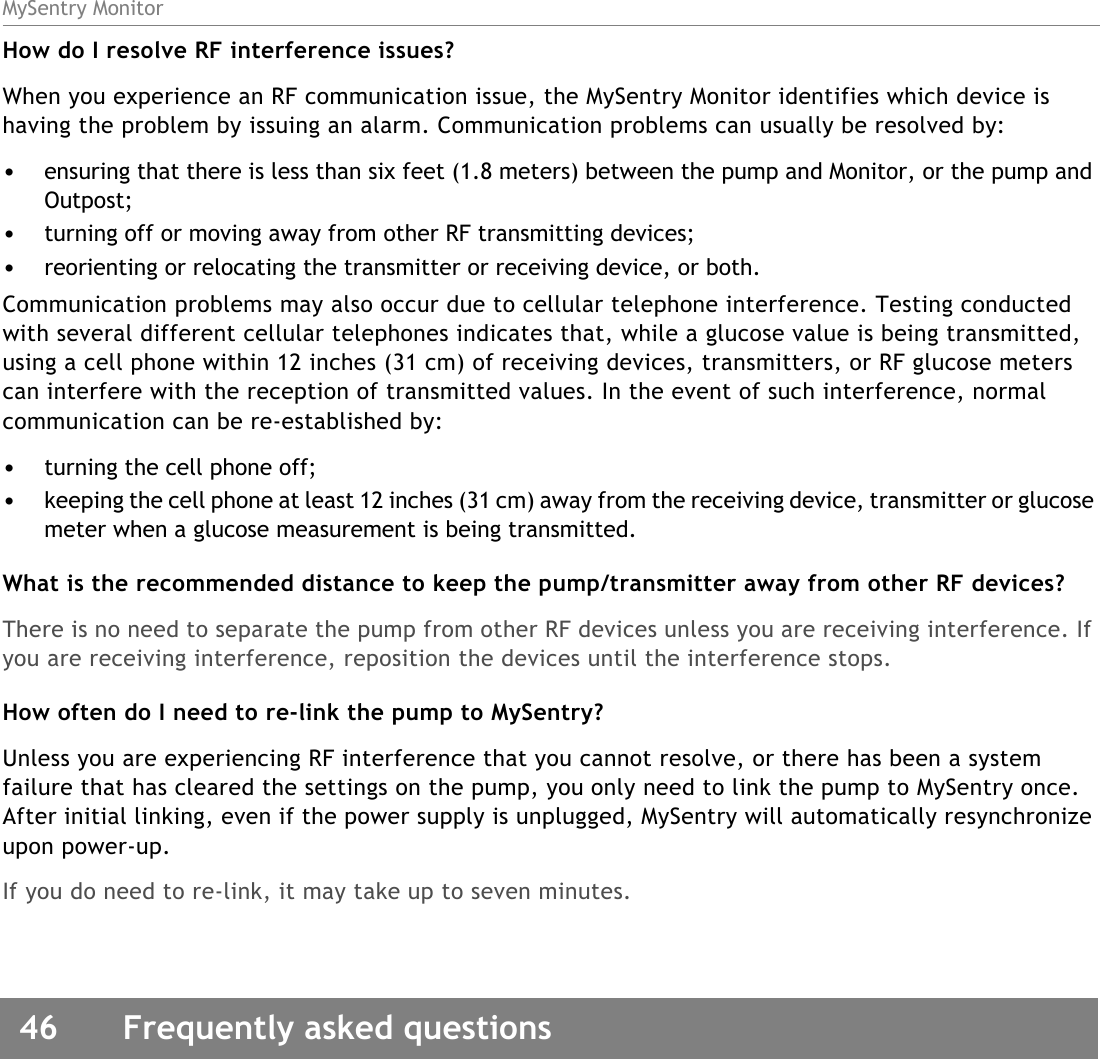 MySentry Monitor46  Frequently asked questionsHow do I resolve RF interference issues?When you experience an RF communication issue, the MySentry Monitor identifies which device is having the problem by issuing an alarm. Communication problems can usually be resolved by:•ensuring that there is less than six feet (1.8 meters) between the pump and Monitor, or the pump and Outpost;•turning off or moving away from other RF transmitting devices;•reorienting or relocating the transmitter or receiving device, or both.Communication problems may also occur due to cellular telephone interference. Testing conducted with several different cellular telephones indicates that, while a glucose value is being transmitted, using a cell phone within 12 inches (31 cm) of receiving devices, transmitters, or RF glucose meters can interfere with the reception of transmitted values. In the event of such interference, normal communication can be re-established by:•turning the cell phone off;•keeping the cell phone at least 12 inches (31 cm) away from the receiving device, transmitter or glucose meter when a glucose measurement is being transmitted.What is the recommended distance to keep the pump/transmitter away from other RF devices?There is no need to separate the pump from other RF devices unless you are receiving interference. If you are receiving interference, reposition the devices until the interference stops.How often do I need to re-link the pump to MySentry?Unless you are experiencing RF interference that you cannot resolve, or there has been a system failure that has cleared the settings on the pump, you only need to link the pump to MySentry once. After initial linking, even if the power supply is unplugged, MySentry will automatically resynchronize upon power-up. If you do need to re-link, it may take up to seven minutes. 