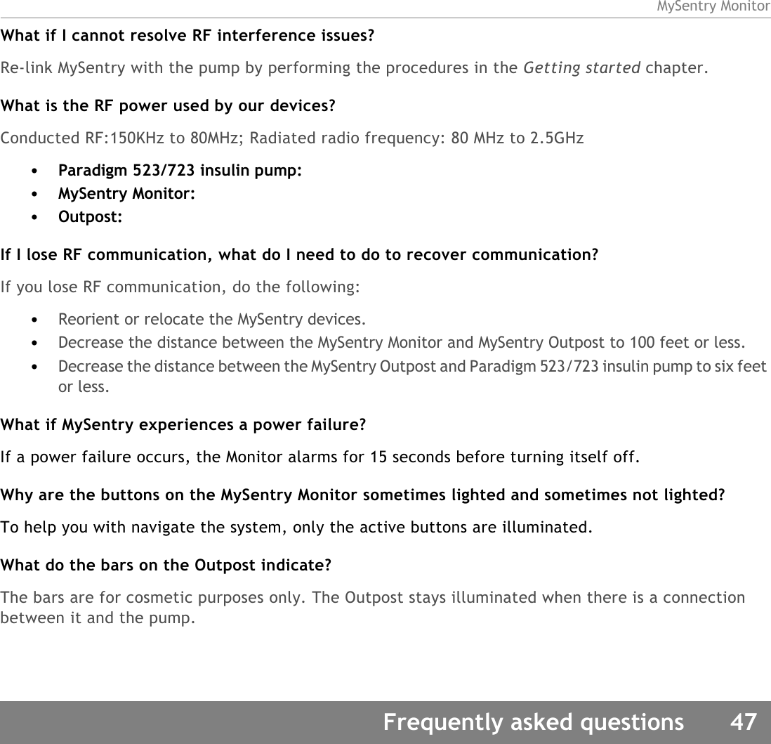 MySentry MonitorFrequently asked questions 47What if I cannot resolve RF interference issues?Re-link MySentry with the pump by performing the procedures in the Getting started chapter. What is the RF power used by our devices?Conducted RF:150KHz to 80MHz; Radiated radio frequency: 80 MHz to 2.5GHz•Paradigm 523/723 insulin pump: •MySentry Monitor: •Outpost: If I lose RF communication, what do I need to do to recover communication?If you lose RF communication, do the following:•Reorient or relocate the MySentry devices.•Decrease the distance between the MySentry Monitor and MySentry Outpost to 100 feet or less.•Decrease the distance between the MySentry Outpost and Paradigm 523/723 insulin pump to six feet or less.What if MySentry experiences a power failure?If a power failure occurs, the Monitor alarms for 15 seconds before turning itself off. Why are the buttons on the MySentry Monitor sometimes lighted and sometimes not lighted?To help you with navigate the system, only the active buttons are illuminated. What do the bars on the Outpost indicate?The bars are for cosmetic purposes only. The Outpost stays illuminated when there is a connection between it and the pump.