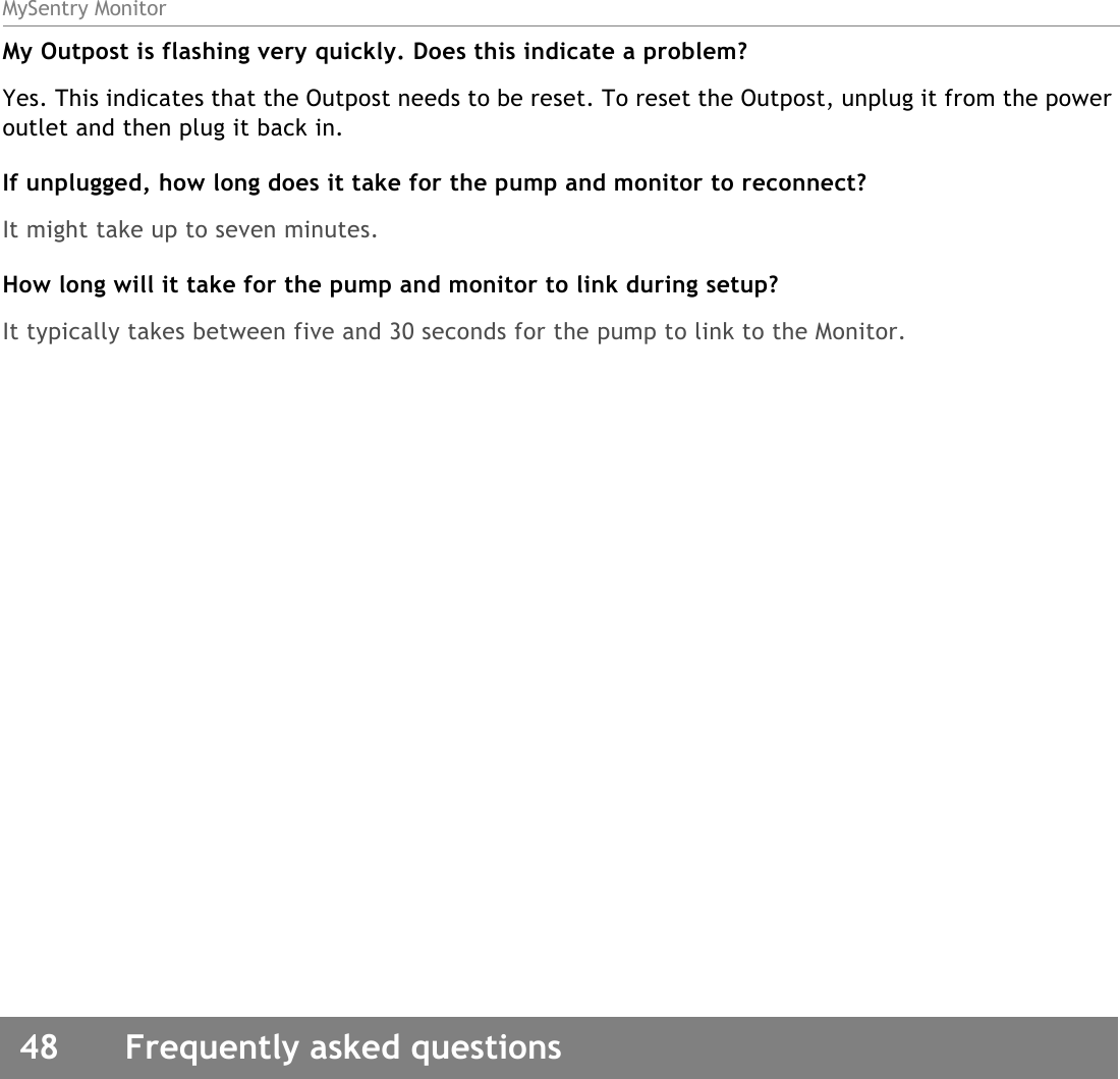 MySentry Monitor48  Frequently asked questionsMy Outpost is flashing very quickly. Does this indicate a problem?Yes. This indicates that the Outpost needs to be reset. To reset the Outpost, unplug it from the power outlet and then plug it back in. If unplugged, how long does it take for the pump and monitor to reconnect?It might take up to seven minutes. How long will it take for the pump and monitor to link during setup?It typically takes between five and 30 seconds for the pump to link to the Monitor.
