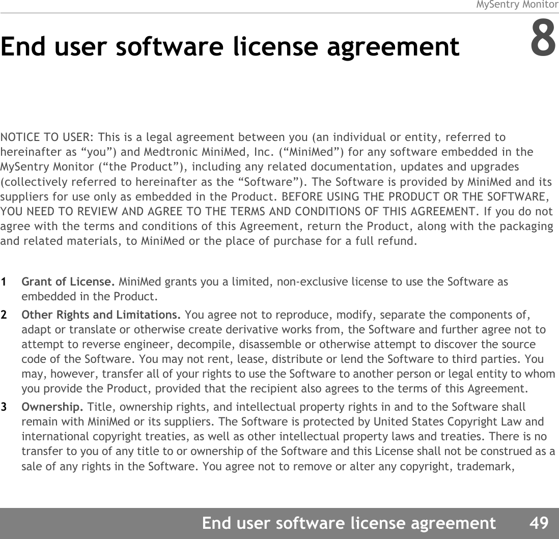 MySentry MonitorEnd user software license agreement 49End user software license agreement 8NOTICE TO USER: This is a legal agreement between you (an individual or entity, referred to hereinafter as “you”) and Medtronic MiniMed, Inc. (“MiniMed”) for any software embedded in the MySentry Monitor (“the Product”), including any related documentation, updates and upgrades (collectively referred to hereinafter as the “Software”). The Software is provided by MiniMed and its suppliers for use only as embedded in the Product. BEFORE USING THE PRODUCT OR THE SOFTWARE, YOU NEED TO REVIEW AND AGREE TO THE TERMS AND CONDITIONS OF THIS AGREEMENT. If you do not agree with the terms and conditions of this Agreement, return the Product, along with the packaging and related materials, to MiniMed or the place of purchase for a full refund.1Grant of License. MiniMed grants you a limited, non-exclusive license to use the Software as embedded in the Product.2Other Rights and Limitations. You agree not to reproduce, modify, separate the components of, adapt or translate or otherwise create derivative works from, the Software and further agree not to attempt to reverse engineer, decompile, disassemble or otherwise attempt to discover the source code of the Software. You may not rent, lease, distribute or lend the Software to third parties. You may, however, transfer all of your rights to use the Software to another person or legal entity to whom you provide the Product, provided that the recipient also agrees to the terms of this Agreement.3Ownership. Title, ownership rights, and intellectual property rights in and to the Software shall remain with MiniMed or its suppliers. The Software is protected by United States Copyright Law and international copyright treaties, as well as other intellectual property laws and treaties. There is no transfer to you of any title to or ownership of the Software and this License shall not be construed as a sale of any rights in the Software. You agree not to remove or alter any copyright, trademark, 