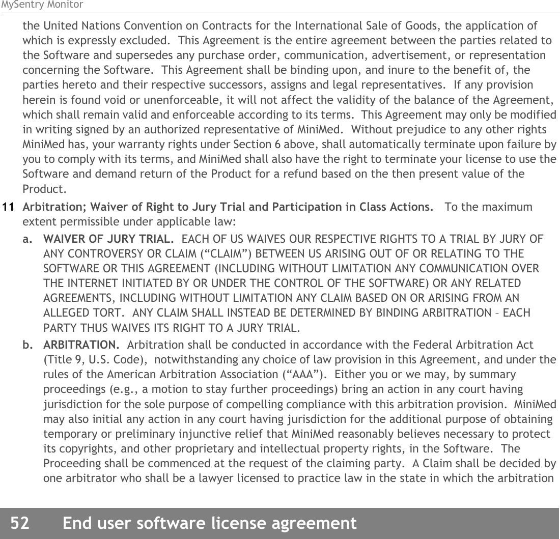MySentry Monitor52  End user software license agreementthe United Nations Convention on Contracts for the International Sale of Goods, the application of which is expressly excluded.  This Agreement is the entire agreement between the parties related to the Software and supersedes any purchase order, communication, advertisement, or representation concerning the Software.  This Agreement shall be binding upon, and inure to the benefit of, the parties hereto and their respective successors, assigns and legal representatives.  If any provision herein is found void or unenforceable, it will not affect the validity of the balance of the Agreement, which shall remain valid and enforceable according to its terms.  This Agreement may only be modified in writing signed by an authorized representative of MiniMed.  Without prejudice to any other rights MiniMed has, your warranty rights under Section 6 above, shall automatically terminate upon failure by you to comply with its terms, and MiniMed shall also have the right to terminate your license to use the Software and demand return of the Product for a refund based on the then present value of the Product.11 Arbitration; Waiver of Right to Jury Trial and Participation in Class Actions.   To the maximum extent permissible under applicable law:a. WAIVER OF JURY TRIAL.  EACH OF US WAIVES OUR RESPECTIVE RIGHTS TO A TRIAL BY JURY OF ANY CONTROVERSY OR CLAIM (“CLAIM”) BETWEEN US ARISING OUT OF OR RELATING TO THE SOFTWARE OR THIS AGREEMENT (INCLUDING WITHOUT LIMITATION ANY COMMUNICATION OVER THE INTERNET INITIATED BY OR UNDER THE CONTROL OF THE SOFTWARE) OR ANY RELATED AGREEMENTS, INCLUDING WITHOUT LIMITATION ANY CLAIM BASED ON OR ARISING FROM AN ALLEGED TORT.  ANY CLAIM SHALL INSTEAD BE DETERMINED BY BINDING ARBITRATION – EACH PARTY THUS WAIVES ITS RIGHT TO A JURY TRIAL.b. ARBITRATION.  Arbitration shall be conducted in accordance with the Federal Arbitration Act (Title 9, U.S. Code),  notwithstanding any choice of law provision in this Agreement, and under the rules of the American Arbitration Association (“AAA”).  Either you or we may, by summary proceedings (e.g., a motion to stay further proceedings) bring an action in any court having jurisdiction for the sole purpose of compelling compliance with this arbitration provision.  MiniMed may also initial any action in any court having jurisdiction for the additional purpose of obtaining temporary or preliminary injunctive relief that MiniMed reasonably believes necessary to protect its copyrights, and other proprietary and intellectual property rights, in the Software.  The Proceeding shall be commenced at the request of the claiming party.  A Claim shall be decided by one arbitrator who shall be a lawyer licensed to practice law in the state in which the arbitration 
