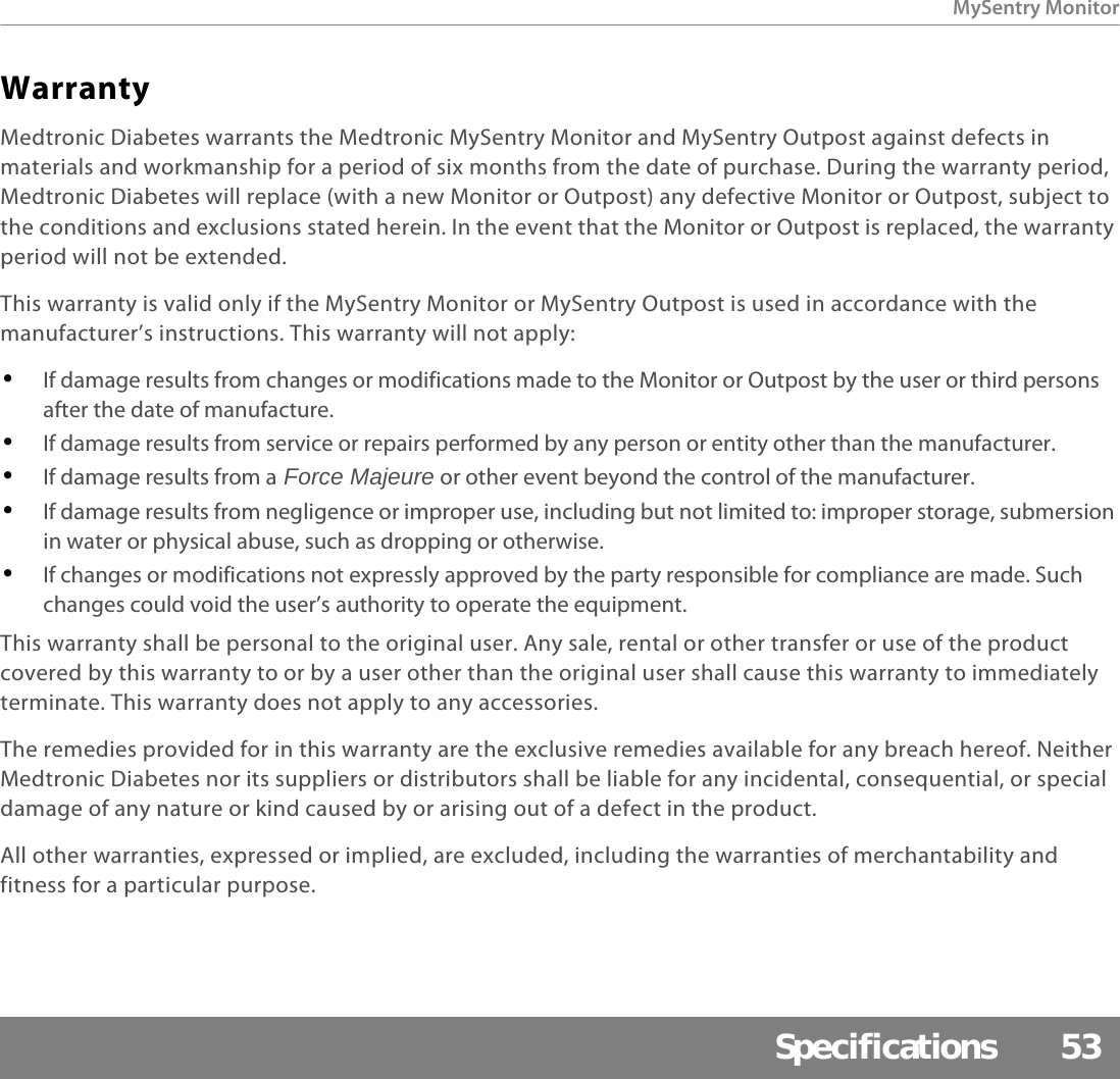 MySentry MonitorSpecifications 53WarrantyMedtronic Diabetes warrants the Medtronic MySentry Monitor and MySentry Outpost against defects in materials and workmanship for a period of six months from the date of purchase. During the warranty period, Medtronic Diabetes will replace (with a new Monitor or Outpost) any defective Monitor or Outpost, subject to the conditions and exclusions stated herein. In the event that the Monitor or Outpost is replaced, the warranty period will not be extended.This warranty is valid only if the MySentry Monitor or MySentry Outpost is used in accordance with the manufacturer’s instructions. This warranty will not apply:•If damage results from changes or modifications made to the Monitor or Outpost by the user or third persons after the date of manufacture.•If damage results from service or repairs performed by any person or entity other than the manufacturer.•If damage results from a Force Majeure or other event beyond the control of the manufacturer.•If damage results from negligence or improper use, including but not limited to: improper storage, submersion in water or physical abuse, such as dropping or otherwise.•If changes or modifications not expressly approved by the party responsible for compliance are made. Such changes could void the user’s authority to operate the equipment.This warranty shall be personal to the original user. Any sale, rental or other transfer or use of the product covered by this warranty to or by a user other than the original user shall cause this warranty to immediately terminate. This warranty does not apply to any accessories.The remedies provided for in this warranty are the exclusive remedies available for any breach hereof. Neither Medtronic Diabetes nor its suppliers or distributors shall be liable for any incidental, consequential, or special damage of any nature or kind caused by or arising out of a defect in the product.All other warranties, expressed or implied, are excluded, including the warranties of merchantability and fitness for a particular purpose.