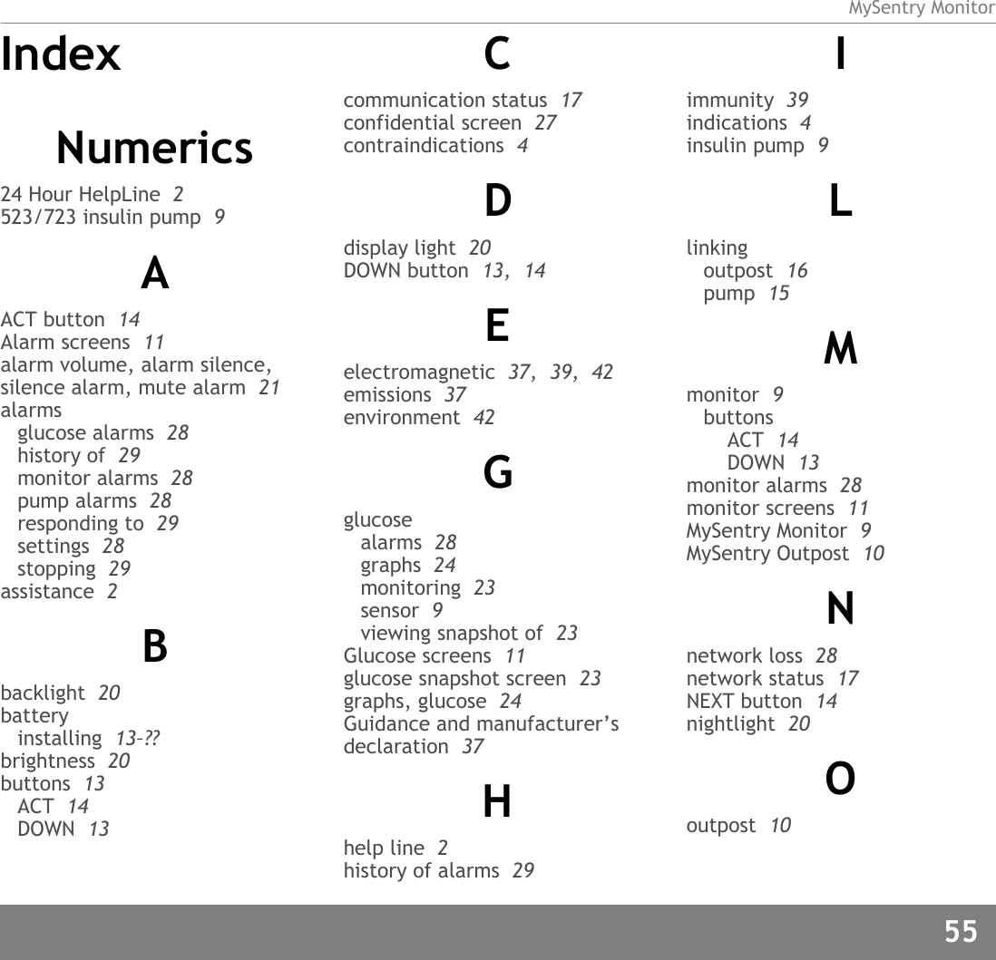 MySentry Monitor55IndexNumerics24 Hour HelpLine  2523/723 insulin pump  9AACT button  14Alarm screens  11alarm volume, alarm silence, silence alarm, mute alarm  21alarmsglucose alarms  28history of  29monitor alarms  28pump alarms  28responding to  29settings  28stopping  29assistance  2Bbacklight  20batteryinstalling  13–??brightness  20buttons  13ACT  14DOWN  13Ccommunication status  17confidential screen  27contraindications  4Ddisplay light  20DOWN button  13,  14Eelectromagnetic  37,  39,  42emissions  37environment  42Gglucosealarms  28graphs  24monitoring  23sensor  9viewing snapshot of  23Glucose screens  11glucose snapshot screen  23graphs, glucose  24Guidance and manufacturer’s declaration  37Hhelp line  2history of alarms  29Iimmunity  39indications  4insulin pump  9Llinkingoutpost  16pump  15Mmonitor  9buttonsACT  14DOWN  13monitor alarms  28monitor screens  11MySentry Monitor  9MySentry Outpost  10Nnetwork loss  28network status  17NEXT button  14nightlight  20Ooutpost  10