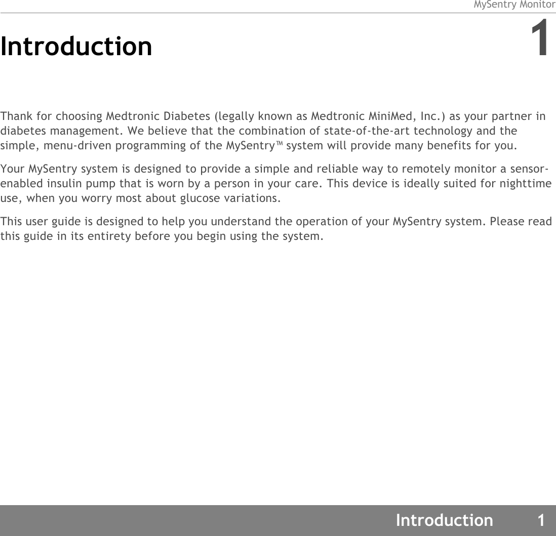 MySentry MonitorIntroduction 1Introduction 1Thank for choosing Medtronic Diabetes (legally known as Medtronic MiniMed, Inc.) as your partner in diabetes management. We believe that the combination of state-of-the-art technology and the simple, menu-driven programming of the MySentry™ system will provide many benefits for you.Your MySentry system is designed to provide a simple and reliable way to remotely monitor a sensor-enabled insulin pump that is worn by a person in your care. This device is ideally suited for nighttime use, when you worry most about glucose variations. This user guide is designed to help you understand the operation of your MySentry system. Please read this guide in its entirety before you begin using the system.