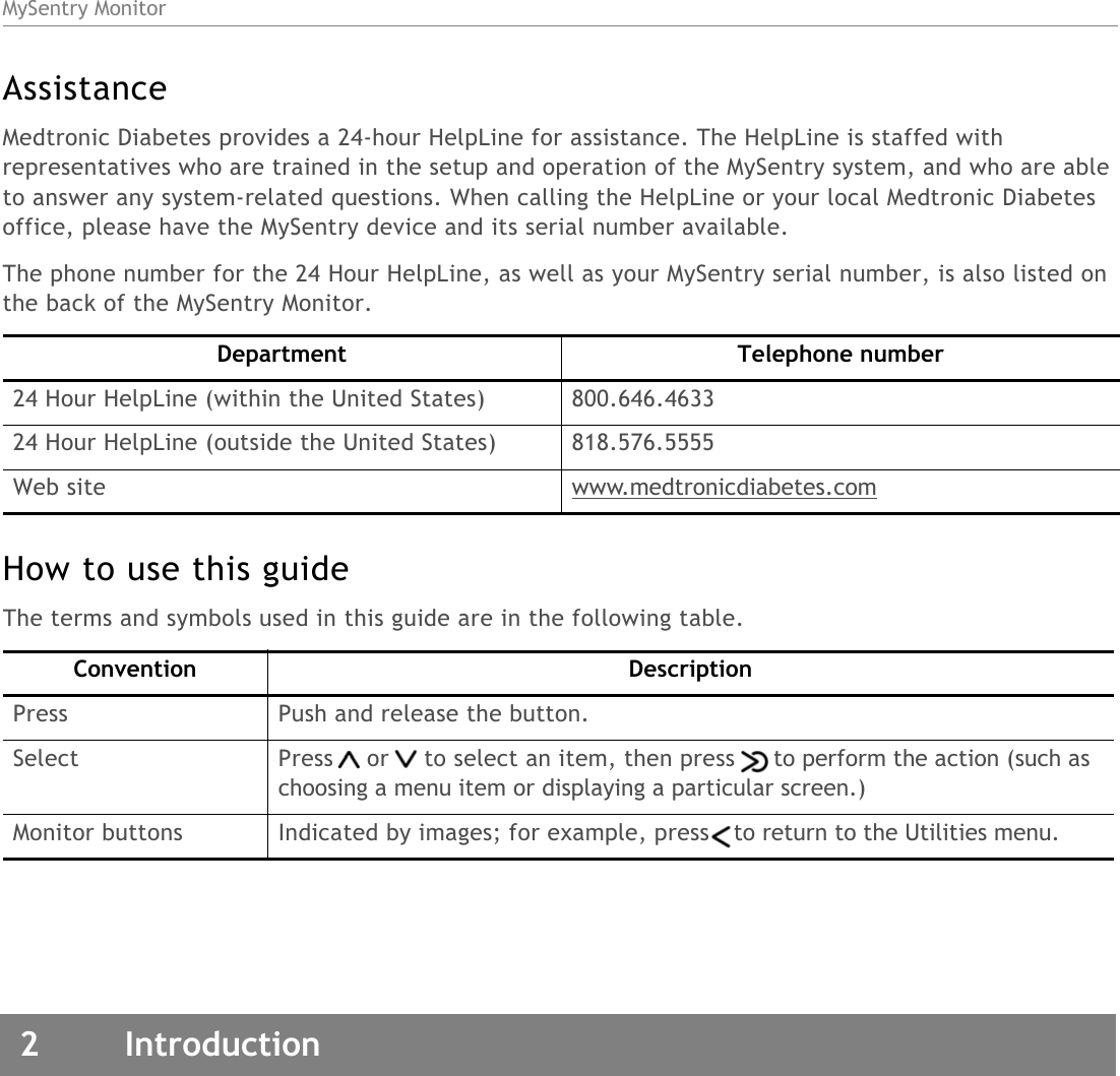 MySentry Monitor2 IntroductionAssistanceMedtronic Diabetes provides a 24-hour HelpLine for assistance. The HelpLine is staffed with representatives who are trained in the setup and operation of the MySentry system, and who are able to answer any system-related questions. When calling the HelpLine or your local Medtronic Diabetes office, please have the MySentry device and its serial number available. The phone number for the 24 Hour HelpLine, as well as your MySentry serial number, is also listed on the back of the MySentry Monitor.How to use this guideThe terms and symbols used in this guide are in the following table.Department Telephone number24 Hour HelpLine (within the United States) 800.646.463324 Hour HelpLine (outside the United States) 818.576.5555Web site www.medtronicdiabetes.comConvention DescriptionPress Push and release the button.Select Press or to select an item, then press to perform the action (such as choosing a menu item or displaying a particular screen.)Monitor buttons Indicated by images; for example, press to return to the Utilities menu.