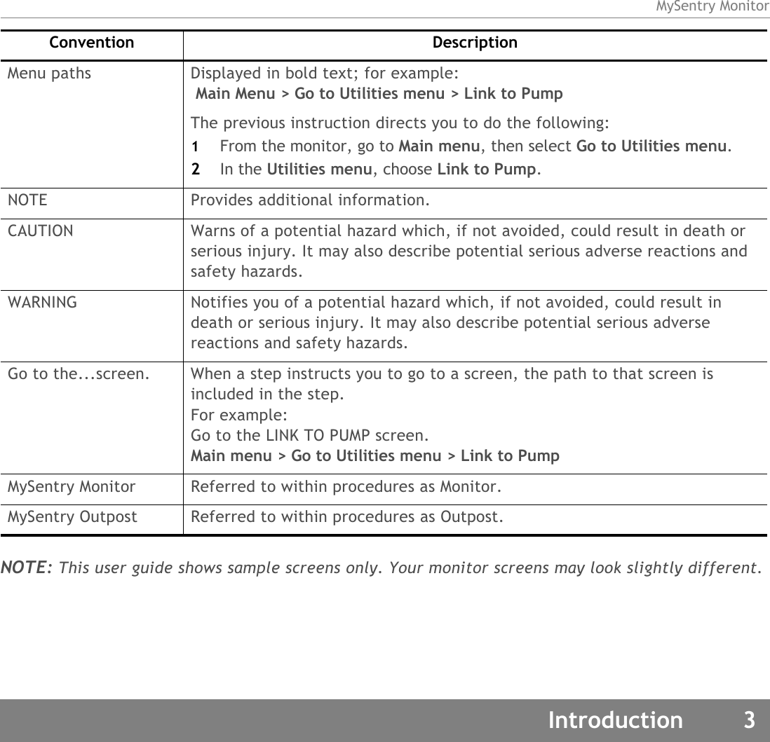 MySentry MonitorIntroduction 3NOTE: This user guide shows sample screens only. Your monitor screens may look slightly different.Menu paths Displayed in bold text; for example: Main Menu &gt; Go to Utilities menu &gt; Link to PumpThe previous instruction directs you to do the following:1From the monitor, go to Main menu, then select Go to Utilities menu.2In the Utilities menu, choose Link to Pump.NOTE Provides additional information.CAUTION Warns of a potential hazard which, if not avoided, could result in death or serious injury. It may also describe potential serious adverse reactions and safety hazards. WARNING Notifies you of a potential hazard which, if not avoided, could result in death or serious injury. It may also describe potential serious adverse reactions and safety hazards.Go to the...screen. When a step instructs you to go to a screen, the path to that screen is included in the step. For example: Go to the LINK TO PUMP screen.Main menu &gt; Go to Utilities menu &gt; Link to PumpMySentry Monitor Referred to within procedures as Monitor.MySentry Outpost Referred to within procedures as Outpost.Convention Description